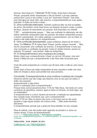 Samuel, Saul disse em 1 Samuel 15:24 “Então, disse Saul a Samuel:
Pequei, porquanto tenho traspassado o dito do Senhor e as tuas palavras;
porque temi o povo e dei ouvidos a sua voz” Saul disse “Pequei”, mas tinha
uma desculpa por haver feito, não assumiu a responsabilidade por suas ações.
Exemplo: O diabo me incitou a fazer…
D. Uma confissão elaborada. Também podemos falar de Acã na batalha
de Jericó. Ele também como Saul tomou um despojo da guerra contra a ordem
de Deus. Quando foi descoberto seu pecado, Acã respondeu em Josué
7:20 “… verdadeiramente pequei…”. Mas sua confissão foi elaborada, ele não
estava realmente arrependido pelo seu pecado, ele estava arrependido porque
o haviam surpreendido. Em outras palavras o surpreenderam com as mãos na
massa e ele então elaborou um arrependimento.
E. Uma confissão desesperada. Judas confessou depois de ter traído a
Jesus. Em Mateus 27:4 Judas disse “Pequei, traindo sangue inocente…” Mas
isto foi unicamente uma confissão de remorso. O Arrependimento é mais que
uma convicção ou confissão de pecado. Cada um destes homens usaram as
palavras “Eu pequei”, mas nenhum deles se arrependeu.
III.O Arrependimento é uma mudança de coração.
Muitos dizem que o arrependimento é fazer um giro de 180 graus; mas sem
dúvida a Bíblia diz que o arrependimento é dar meia volta do pecado para
Jesus.
Você não pode arrepender-se a menos que dê meia volta e volte-se para Jesus
Cristo.
Deves dizer a Deus que estás arrependido de teus pecados e então dar meia
volta em direção a Jesus para perdão dos seus pecados.
Conclusão: O arrependimento é uma continua mudança de coração.
Devemos admitir que não é algo que fazemos uma só vez para ser salvos e
então nos esquecer.
Arrependimento é algo diário.
Qual é a motivação para o arrependimento?
Porque todos somos pecadores Atos 17:30 diz “Mas Deus, não tendo em conta
os tempos da ignorância, anuncia agora a todos os homens, em todo lugar, que
se arrependam”
O arrependimento é a única maneira de remover a maldição da culpabilidade.
Seu coração nunca encontrará paz, sem o arrependimento.
Isaías 57:20 diz “Mas os ímpios são como o mar bravo que se não pode
aquietar e cujas águas lançam de si lama e lodo…” (Não pode encontrar
descanso)
O arrependimento permite que a graça de Deus trabalhe em seu coração.
Deus te salvará, mas não podes estar agarrado ao pecado e a Jesus ao
mesmo tempo. É hora de arrependimento!
Postado por Pastor Paulo Fuzinato às 06:00 Nenhum comentário:
Enviar por e-mailBlogThis!Compartilhar no TwitterCompartilhar no FacebookCompartilhar com
o Pinterest
TERÇA-FEIRA, 26 DE JANEIRO DE 2016
CARVALHO OU TREPADEIRA?
 