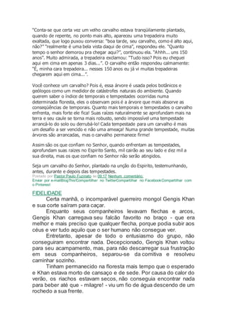 “Conta-se que certa vez um velho carvalho estava tranqüilamente plantado,
quando de repente, no ponto mais alto, apareceu uma trepadeira muito
exaltada, que logo puxou conversa: “boa tarde, seu carvalho, como é alto aqui,
não?” “realmente é uma bela vista daqui de cima”, respondeu ele. “Quanto
tempo o senhor demorou pra chegar aqui?”, continuou ela. “Ahhh... uns 150
anos”. Muito admirada, a trepadeira exclamou: “Tudo isso? Pois eu cheguei
aqui em cima em apenas 3 dias...”. O carvalho então respondeu calmamente:
“É, minha cara trepadeira... nesses 150 anos eu já vi muitas trepadeiras
chegarem aqui em cima...”.
Você conhece um carvalho? Pois é, essa árvore é usada pelos botânicos e
geólogos como um medidor de catástrofes naturais do ambiente. Quando
querem saber o índice de temporais e tempestades ocorridas numa
determinada floresta, eles o observam pois é a árvore que mais absorve as
conseqüências de temporais. Quanto mais temporais e tempestades o carvalho
enfrenta, mais forte ele fica! Suas raízes naturalmente se aprofundam mais na
terra e seu caule se torna mais robusto, sendo impossível uma tempestade
arrancá-lo do solo ou derrubá-lo! Cada tempestade para um carvalho é mais
um desafio a ser vencido e não uma ameaça! Numa grande tempestade, muitas
árvores são arrancadas, mas o carvalho permanece firme!
Assim são os que confiam no Senhor, quando enfrentam as tempestades,
aprofundam suas raizes no Espirito Santo, mil cairão ao seu lado e dez mil a
sua direita, mas os que confiam no Senhor não serão atingidos.
Seja um carvalho do Senhor, plantado na unção do Espirito, testemunhando,
antes, durante e depois das tempestades.
Postado por Pastor Paulo Fuzinato às 09:17 Nenhum comentário:
Enviar por e-mailBlogThis!Compartilhar no TwitterCompartilhar no FacebookCompartilhar com
o Pinterest
FIDELIDADE
Certa manhã, o incomparável guerreiro mongol Gengis Khan
e sua corte saíram para caçar.
Enquanto seus companheiros levavam flechas e arcos,
Gengis Khan carregava seu falcão favorito no braço - que era
melhor e mais preciso que qualquer flecha, porque podia subir aos
céus e ver tudo aquilo que o ser humano não consegue ver.
Entretanto, apesar de todo o entusiasmo do grupo, não
conseguiram encontrar nada. Decepcionado, Gengis Khan voltou
para seu acampamento, mas, para não descarregar sua frustração
em seus companheiros, separou-se da comitiva e resolveu
caminhar sozinho.
Tinham permanecido na floresta mais tempo que o esperado
e Khan estava morto de cansaço e de sede. Por causa do calor do
verão, os riachos estavam secos, não conseguia encontrar nada
para beber até que - milagre! - viu um fio de água descendo de um
rochedo a sua frente.
 