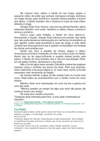 Na mesma hora, retirou o falcão do seu braço, pegou o
pequeno cálice de prata que sempre carregava consigo, demorou
um longo tempo para enchê-lo e, quando estava prestes a levá-lo
aos lábios, o falcão levantou vôo e arrancou o copo de suas mãos,
atirando-o longe.
Gengis Khan ficou furioso, mas era seu animal favorito, talvez
estivesse também com sede. Apanhou o cálice, limpou a poeira e
tornou a enchê-lo.
Com o copo pela metade, o falcão de novo atacou-o,
derramando o líquido. Gengis Khan adorava seu animal, mas sabia
que não podia deixar-se desrespeitar em nenhuma circunstância, já
que alguém podia estar assistindo à cena de longe e mais tarde
contaria aos seus guerreiros que o grande conquistador era incapaz
de domar uma simples ave.
Desta vez, tirou a espada da cintura, pegou o cálice,
recomeçoua enchê-lo mantendo um olho na fonte e outro no falcão.
Assim que viu ter água suficiente e quando estava pronto para
beber, o falcão de novo levantou vôo e veio em sua direção. Khan,
em um golpe certeiro, atravessou o seu peito.
Mas o fio de água havia secado.Decidido a beberde qualquer
maneira, subiu o rochedo em busca da fonte. Para sua surpresa,
havia realmente uma poça d'água e, no meio dela, morta, uma das
serpentes mais venenosas da região.
Se tivesse bebido a água, já não estaria mais no mundo dos
vivos. Khan voltou ao acampamento com o falcão morto em seus
braços.
Mandou fazer uma reprodução em ouro da ave e gravou em
uma das asas:
"Mesmo quando um amigo faz algo que você não gosta, ele
continua sendo seu amigo".
Na outra asa, mandou escrever:
"Qualquer ação motivada pela fúria é uma ação condenada ao
fracasso".
Postado por Pastor Paulo Fuzinato às 09:16 Nenhum comentário:
Enviar por e-mailBlogThis!Compartilhar no TwitterCompartilhar no FacebookCompartilhar com
o Pinterest
Fé e Razão
Que tipo de gente acredita e confia quando tudo vai mal? Quem em sã consciência, enxerga no
obstáculo, um degrau, e na dificuldade, uma ponte? Só o crente.
Marcos 5:24-34
O ambiente religioso tem sido para muitas pessoas um lugar decepcionante. São incontáveis
as experiências frustrantes de homens e mulheres que, um dia, recorreram ao mundo da fé e
ficaram pior que antes.
Em sua visão, fizeram tudo certo: acreditaram, tiveram atitudes, abraçaram a causa,
contribuíram, mas o resultado foi desastroso. Hoje não querem sequer ouvir falar de aventura
espiritual.
 