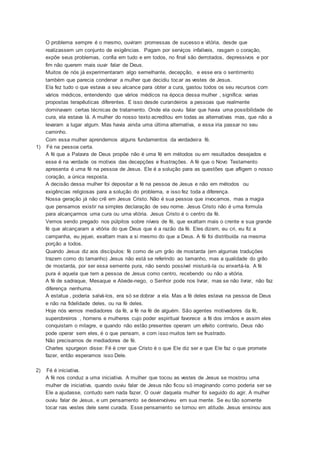 O problema sempre é o mesmo, ouviram promessas de sucesso e vitória, desde que
realizassem um conjunto de exigências. Pagam por serviços infalíveis, rasgam o coração,
expõe seus problemas, confia em tudo e em todos, no final são derrotados, depressivos e por
fim não querem mais ouvir falar de Deus.
Muitos de nós já experimentaram algo semelhante, decepção, e esse era o sentimento
também que parecia condenar a mulher que decidiu tocar as vestes de Jesus.
Ela fez tudo o que estava a seu alcance para obter a cura, gastou todos os seu recursos com
vários médicos, entendendo que vários médicos na época dessa mulher , significa: varias
propostas terapêuticas diferentes. E isso desde curandeiros a pessoas que realmente
dominavam certas técnicas de tratamento. Onde ela ouviu falar que havia uma possibilidade de
cura, ela estava lá. A mulher do nosso texto acreditou em todas as alternativas mas, que não a
levaram a lugar algum. Mas havia ainda uma última alternativa, e essa iria passar no seu
caminho.
Com essa mulher aprendemos alguns fundamentos da verdadeira fé.
1) Fé na pessoa certa.
A fé que a Palavra de Deus propõe não é uma fé em métodos ou em resultados desejados e
esse é na verdade os motivos das decepções e frustrações. A fé que o Novo Testamento
apresenta é uma fé na pessoa de Jesus. Ele é a solução para as questões que afligem o nosso
coração, a única resposta.
A decisão dessa mulher foi depositar a fé na pessoa de Jesus e não em métodos ou
exigências religiosas para a solução do problema, e isso fez toda a diferença.
Nossa geração já não crê em Jesus Cristo. Não é sua pessoa que invocamos, mas a magia
que pensamos existir na simples declaração de seu nome. Jesus Cristo não é uma formula
para alcançarmos uma cura ou uma vitória. Jesus Cristo é o centro da fé.
Vemos sendo pregado nos púlpitos sobre níveis de fé, que exaltam mais o crente e sua grande
fé que alcançaram a vitória do que Deus que é a razão da fé. Eles dizem, eu cri, eu fiz a
campanha, eu jejuei, exaltam mais a si mesmo do que a Deus. A fé foi distribuída na mesma
porção a todos.
Quando Jesus diz aos discípulos: fé como de um grão de mostarda (em algumas traduções
trazem como do tamanho) Jesus não está se referindo ao tamanho, mas a qualidade do grão
de mostarda, por ser essa semente pura, não sendo possível misturá-la ou enxertá-la. A fé
pura é aquela que tem a pessoa de Jesus como centro, recebendo ou não a vitória.
A fé de sadraque, Mesaque e Abede-nego, o Senhor pode nos livrar, mas se não livrar, não faz
diferença nenhuma.
A estatua , poderia salvá-los, era só se dobrar a ela. Mas a fé deles estava na pessoa de Deus
e não na fidelidade deles, ou na fé deles.
Hoje nós vemos mediadores da fé, a fé na fé de alguém. São agentes motivadores da fé,
superobreiros , homens e mulheres cujo poder espiritual favorece a fé dos irmãos e assim eles
conquistam o milagre, e quando não estão presentes operam um efeito contrario, Deus não
pode operar sem eles, é o que pensam, e com isso muitos tem se frustrado.
Não precisamos de mediadores de fé.
Charles spurgeon disse: Fé é crer que Cristo é o que Ele diz ser e que Ele faz o que promete
fazer, então esperamos isso Dele.
2) Fé é iniciativa.
A fé nos conduz a uma iniciativa. A mulher que tocou as vestes de Jesus se mostrou uma
mulher de iniciativa, quando ouviu falar de Jesus não ficou só imaginando como poderia ser se
Ele a ajudasse, contudo sem nada fazer. O ouvir daquela mulher foi seguido do agir. A mulher
ouviu falar de Jesus, e um pensamento se desenvolveu em sua mente. Se eu tão somente
tocar nas vestes dele serei curada. Esse pensamento se tornou em atitude. Jesus ensinou aos
 
