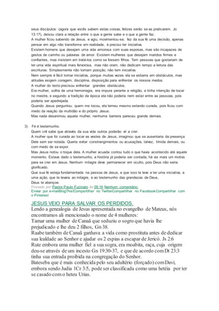 seus discípulos: (agora que vocês sabem estas coisas, felizes serão se as praticarem. Jo
13:17), deixou clara a relação entre o que a gente sabe e o que a gente faz.
A mulher ficou sabendo de Jesus, e agiu, movimentou-se, fez da sua fé uma decisão, apenas
pensar em algo não transforma em realidade, é preciso ter iniciativa.
Existem homens que desejam uma vida amorosa com suas esposas, mas são incapazes de
gestos de carinho ou palavras de amor. Existem mulheres que desejam maridos firmes e
confiantes, mas insistem em tratá-los como se fossem filhos. Tem pessoas que gostariam de
ter uma vida espiritual mais fervorosa, mas não oram, não dedicam tempo a leitura das
escrituras. Simplesmente não tomam posição, não tem iniciativa.
Nem sempre é fácil tomar iniciativa, porque muitas vezes ela se esbarra em obstáculos, mas
atitudes exigem coragem, disciplina, disposição para enfrentar os nossos medos.
A mulher do texto precisou enfrentar grandes obstáculos.
Era mulher, sofria de uma hemorragia, era impura perante a religião, e tinha intenção de tocar
no mestre, e segundo a tradição da época ela não poderia nem estar entre as pessoas, pois
poderia ser apedrejada.
Quando Jesus perguntou: quem me tocou, ela temeu mesmo estando curada, pois ficou com
medo da reação da multidão e do próprio Jesus.
Mas nada desanimou aquela mulher, nenhuma barreira pareceu grande demais.
3) Fé é testemunho.
Quem crê sabe que através da sua vida outros poderão vir a crer.
A mulher que foi curada ao tocar as vestes de Jesus, imaginou que se ausentaria da presença
Dele sem ser notada. Queria evitar constrangimentos ou acusações, talvez, tímida demais, ou
com medo de se expor.
Mas Jesus notou o toque dela. A mulher acuada contou tudo o que havia acontecido até aquele
momento. Estava dado o testemunho, a história já poderia ser contada, há via mais um motivo
para se crer em Jesus. Nenhum milagre deve permanecer em oculto, pois Deus não seria
glorificado.
Que sua fé esteja fundamentada na pessoa de Jesus, e que isso te leve a ter uma iniciativa, a
uma ação, que te levara ao milagre, e ao testemunho das grandezas de Deus,
Deus te abençoe.
Postado por Pastor Paulo Fuzinato às 09:16 Nenhum comentário:
Enviar por e-mailBlogThis!Compartilhar no TwitterCompartilhar no FacebookCompartilhar com
o Pinterest
JESUS VEIO PARA SALVAR OS PERDIDOS.
Lendo a genealogia de Jesus apresentada no evangelho de Mateus, nós
encontramos ali mencionado o nome de 4 mulheres:
Tamar uma mulher de Canaã que seduziu o sogro que havia lhe
prejudicado e lhe deu 2 filhos, Gn 38.
Raabe também de Canaã ganhava a vida como prostituta antes de dedicar
sua lealdade ao Senhor e ajudar os 2 espias a escapar de Jericó. Js 2:6
Rute embora uma mulher fiel a sua sogra, era moabita, raça, cuja origem
deu-se através de um incesto Gn 19:30-37, e que de acordo comDt 23:3
tinha sua entrada proibida na congregação do Senhor.
Bateseba que é mais conhecida pelo seu adultério (forçado) comDavi,
embora sendo Judia 1Cr 3:5, pode ser classificada como uma hetéia por ter
se casado com o heteu Urias.
 