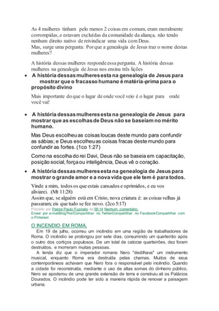 As 4 mulheres tinham pelo menos 2 coisas em comum, eram moralmente
corrompidas, e estavam excluídas da comunidade da aliança, não tendo
nenhum direito nativo de reivindicar uma vida com Deus.
Mas, surge uma pergunta: Porque a genealogia de Jesus traz o nome destas
mulheres?
A história dessas mulheres respondeessa pergunta. A história dessas
mulheres na genealogia de Jesus nos ensina três lições
 A história dessasmulheresesta na genealogia de Jesus para
mostrar que o fracasso humano é matéria-prima para o
propósito divino
Mais importante do que o lugar de onde você veio é o lugar para onde
você vai!
 A história dessasmulheresesta na genealogia de Jesus para
mostrar que as escolhasde Deus não se baseiam no mérito
humano.
Mas Deus escolheuas coisas loucas deste mundo para confundir
as sábias; e Deus escolheuas coisas fracas deste mundo para
confundir as fortes. (1co 1:27)
Como na escolha do rei Davi, Deus não se baseia em capacitação,
posição social, forçaou inteligência, Deus vê o coração.
 A história dessasmulheresesta na genealogia de Jesus para
mostrar o grande amor e a nova vida que ele tem é para todos.
Vinde a mim, todos os que estais cansados e oprimidos, e eu vos
aliviarei. (Mt 11:28)
Assim que, se alguém está em Cristo, nova criatura é: as coisas velhas já
passaram; eis que tudo se fez novo. (2co 5:17)
Postado por Pastor Paulo Fuzinato às 09:14 Nenhum comentário:
Enviar por e-mailBlogThis!Compartilhar no TwitterCompartilhar no FacebookCompartilhar com
o Pinterest
O INCENDIO EM ROMA.
Em 19 de julho, ocorreu um incêndio em uma região de trabalhadores de
Roma. O incêndio se prolongou por sete dias, consumindo um quarteirão após
o outro dos cortiços populosos. De um total de catorze quarteirões, dez foram
destruídos, e morreram muitas pessoas.
A lenda diz que o imperador romano Nero "dedilhava" um instrumento
musical, enquanto Roma era destruída pelas chamas. Muitos de seus
contemporâneos achavam que Nero fora o responsável pelo incêndio. Quando
a cidade foi reconstruída, mediante o uso de altas somas do dinheiro público,
Nero se apoderou de uma grande extensão de terra e construiu ali os Palácios
Dourados. O incêndio pode ter sido a maneira rápida de renovar a paisagem
urbana.
 