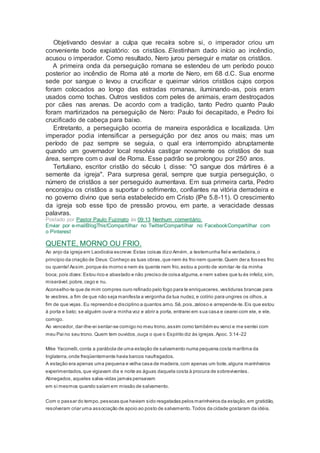 Objetivando desviar a culpa que recaíra sobre si, o imperador criou um
conveniente bode expiatório: os cristãos. Elestinham dado início ao incêndio,
acusou o imperador. Como resultado, Nero jurou perseguir e matar os cristãos.
A primeira onda da perseguição romana se estendeu de um período pouco
posterior ao incêndio de Roma até a morte de Nero, em 68 d.C. Sua enorme
sede por sangue o levou a crucificar e queimar vários cristãos cujos corpos
foram colocados ao longo das estradas romanas, iluminando-as, pois eram
usados como tochas. Outros vestidos com peles de animais, eram destroçados
por cães nas arenas. De acordo com a tradição, tanto Pedro quanto Paulo
foram martirizados na perseguição de Nero: Paulo foi decapitado, e Pedro foi
crucificado de cabeça para baixo.
Entretanto, a perseguição ocorria de maneira esporádica e localizada. Um
imperador podia intensificar a perseguição por dez anos ou mais; mas um
período de paz sempre se seguia, o qual era interrompido abruptamente
quando um governador local resolvia castigar novamente os cristãos de sua
área, sempre com o aval de Roma. Esse padrão se prolongou por 250 anos.
Tertuliano, escritor cristão do século I, disse: "O sangue dos mártires é a
semente da igreja". Para surpresa geral, sempre que surgia perseguição, o
número de cristãos a ser perseguido aumentava. Em sua primeira carta, Pedro
encorajou os cristãos a suportar o sofrimento, confiantes na vitória derradeira e
no governo divino que seria estabelecido em Cristo (lPe 5.8-11). O crescimento
da igreja sob esse tipo de pressão provou, em parte, a veracidade dessas
palavras.
Postado por Pastor Paulo Fuzinato às 09:13 Nenhum comentário:
Enviar por e-mailBlogThis!Compartilhar no TwitterCompartilhar no FacebookCompartilhar com
o Pinterest
QUENTE, MORNO OU FRIO.
Ao anjo da igreja em Laodicéia escreve:Estas coisas dizo Amém, a testemunha fiel e verdadeira,o
princípio da criação de Deus:Conheço as tuas obras,que nem és frio nem quente.Quem dera fosses frio
ou quente!Assim,porque és morno e nem és quente nem frio,estou a ponto de vomitar-te da minha
boca; pois dizes:Estou rico e abastado e não preciso de coisa alguma,e nem sabes que tu és infeliz, sim,
miserável,pobre,cego e nu.
Aconselho-te que de mim compres ouro refinado pelo fogo para te enriqueceres,vestiduras brancas para
te vestires,a fim de que não seja manifesta a vergonha da tua nudez, e colírio para ungires os olhos,a
fim de que vejas. Eu repreendo e disciplino a quantos amo. Sê,pois,zeloso e arrepende-te.Eis que estou
à porta e bato; se alguém ouvir a minha voz e abrir a porta, entrarei em sua casa e cearei com ele, e ele,
comigo.
Ao vencedor, dar-lhe-ei sentar-se comigo no meu trono,assim como também eu venci e me sentei com
meu Pai no seu trono. Quem tem ouvidos,ouça o que o Espírito diz às igrejas.Apoc. 3:14-22
Mike Yaconelli,conta a parábola de uma estação de salvamento numa pequena costa marítima da
Inglaterra,onde freqüentemente havia barcos naufragados.
A estação era apenas uma pequena e velha casa de madeira,com apenas um bote,alguns marinheiros
experimentados,que vigiavam dia e noite as águas daquela costa à procura de sobreviventes.
Abnegados,aqueles salva-vidas jamais pensavam
em si mesmos quando saíam em missão de salvamento.
Com o passar do tempo,pessoas que haviam sido resgatadas pelos marinheiros da estação,em gratidão,
resolveram criar uma associação de apoio ao posto de salvamento.Todos da cidade gostaram da idéia.
 