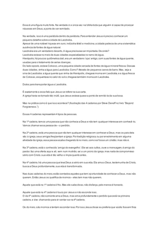 Essa é uma figura muito forte. Na verdade é a única vez na bíblia toda que alguém é capaz de provocar
náuseas em Deus,a ponto de ser vomitado.
Na verdade, isso é uma parábola dentro da parábola.Para entender Jesus é preciso conhecer um
pequeno detalhe sobre a cidade de Laodicéia.
Apesar de uma notável riqueza em ouro,indústria têxtil e medicina,a cidade padecia de uma sistemática
ausência de fontes de água natural.
Laodicéia era um verdadeiro deserto.A água precisava ser importada.De onde?
Laodicéia estava no meio de duas cidades especializadas no ramo de água.
Hierápolis,há poucos quilômetros dali,era um verdadeiro ‘spa’ antigo,com suas fontes de água quente,
usadas para o tratamento de varias doenças.
Do lado oposto,estava Colosso,uma pequena cidade cercada de fontes de água mineral fresca.Dessas
duas cidades,vinha a água para Laodicéia.Como? Através de pequenos canos de barro.Mas, veja a
sina de Laodicéia:a água quente que vinha de Hierápolis,chegava morna em Laodicéia,e a água fresca
de Colosso,esquentava no calor do sol e chegava também morna em Laodicéia.
Dutos para transportar água a Laodicéia.
É exatamente a esse fato que Jesus se refere na sua carta.
A igreja havia se tornado tão inútil, que Jesus estava quase a ponto de vomitá-la da sua boca.
Mas na prática como é que isso acontece? (Ilustração das 4 cadeiras por Steve Deneff no livro “Beyond
Forgiveness.”)
Essas 4 cadeiras representam 4 tipos de pessoas.
Na 1ª cadeira,temos uma pessoa que não conhece a Deus e não tem qualquer interesse em conhecê -lo.
Vamos chamar essa pessoa de – o perdido.
Na 2ª cadeira,está uma pessoa que não tem qualquer interesse em conhecer a Deus,mas os pais dela
vão à igreja,seus amigos freqüentam a igreja.Por tradição religiosa,ou por envolvimento em alguma
atividade da igreja,essa pessoa acaba chegando lá no meio,como se fosse um cristão,mas não é.
Na 3ª cadeira,está o conhecido ‘amigo do evangelho’.Ele vai aos cultos,ouve a mensagem,é amigo do
pastor,faz uma oferta aqui e ali, vem num mutirão,vai a um picnic da igreja,mas nada de compromisso
sério com Cristo,sua vida é tão velha e ímpia quanto antes.
Na 4ª cadeira,há uma pessoa que leva Deus a sério em sua vida.Ela ama a Deus,testemunha de Cristo,
busca a Deus profundamente,sua vida é transformada.
Nas duas cadeiras do meio,estão sentados aqueles que tem oportunidade de conhecer a Deus,mas não
querem.Então Jesus os qualifica de mornos – eles tem mas não querem.
Aquele que está na 1ª cadeira é frio. Mas ele sabe disso,não disfarça,pelo menos é honesto.
Aquele que está na 4ª cadeira é louco por Jesus e não esconde isso.
O da 4ª cadeira,não somente ama a Deus,mas ama profundamente o perdido que está na primeira
cadeira,e vive chamando para vir sentar-se na 4ªcadeira.
Os do meio,são mornos e tentam esconder isso.Por isso Jesus disse:eu preferia que vocês fossem frios
 