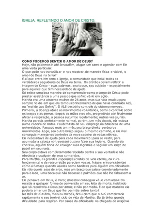IGREJA, REFLETINDO O AMOR DE CRISTO.
COMO PODEMOS SENTIR O AMOR DE DEUS?
Hoje, não podemos ir até Jerusalém, alugar um carro e agendar com Ele
uma visita particular.
O que pode nos tranqüilizar e nos mostrar, de maneira física e visível, o
amor de Deus na terra?
É aí que entra em cena a Igreja, a comunidade que inclui todos os
verdadeiros seguidores de Deus na terra. Os cristãos devem refletir a
imagem de Cristo - suas palavras, seu toque, seu cuidado - especialmente
para aqueles que têm necessidade de ajuda.
Só existe uma boa maneira de compreender como o corpo de Cristo pode
prestar assistência a uma pessoa que sofre: vê-lo em ação.
Martha era uma atraente mulher de 26 anos, mas sua vida mudou para
sempre no dia em que ela tomou conhecimento de que havia contraído ALS,
ou "mal de Lou Gehrig". O ALS destrói o controle do sistema nervoso.
Primeiro, a doença ataca os movimentos voluntários, como o controle sobre
os braços e as pernas, depois as mãos e os pés, progredindo até finalmente
afetar a respiração, a pessoa sucumbe rapidamente; outras vezes, não.
Martha parecia perfeitamente normal, porém, um mês depois, ela estava
numa cadeira de rodas. Foi demitida de seu emprego na biblioteca de uma
universidade. Passado mais um mês, seu braço direito perdeu os
movimentos. Logo, seu outro braço seguiu o mesmo caminho, e ela mal
conseguia manejar os controles da nova cadeira de rodas elétrica.
Ela necessitava de ajuda para cada movimento: para se vestir, para
acomodar a cabeça no travesseiro, para fazer sua higiene. Quando ela
chorava, alguém tinha de enxugar suas lágrimas e segurar um lenço de
papel em seu nariz.
Seu corpo estava completamente rebelado contra a sua vontade e não
obedecia a qualquer de seus comandos.
Para Martha, as grandes esperanças cristãs da vida eterna, da cura
fundamental e da ressurreição pareciam vazias, frágeis e inconsistentes
como a fumaça quando usadas como bandeira para alguém em dificuldade.
Ela não queria asas de anjo, mas um braço que caísse coordenadamente
para o lado, uma boca que não babasse e pulmões que não lhe faltassem o
ar.
Ela pensava em Deus, é claro; mas mal conseguia vê-lo com amor. Ela
resistia a qualquer forma de conversão em seu leito de morte, insistindo
que só recorreria a Deus por amor, e não por medo. E de que maneira ela
poderia amar um Deus que lhe permitia sofrer tanto?
No mês de outubro, mais ou menos, ficou claro que o ALS completaria
rapidamente o seu terrível ciclo de vida de Martha. Ela já tinha grande
dificuldade para respirar. Por causa da dificuldade na chegada do oxigênio
 