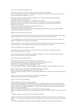 É isso. Jesus, na parábola do semeador disse:
As sementes que caíram no meio dos espinhos são as pessoas que ouvem a mensagem.
Porém as preocupações, as riquezas e os prazeres destavida aumentam e sufocam essas pessoas. Por isso os frutos
que elas produzemnunca amadurecem. Lc 8:14
Sabe qual é o princípio da passagem? Riqueza, felicidade, bens materiais, divertimento, jamais facilitou o
crescimento espiritual do crente. Jamais.
Quanto mais você tiver, mais difícil será a sua entrada no reino de Deus.
Quanto mais fácil for a sua vida material, mais difícil será o seu caminho parao centro da vontade de Deus.
Quanto mais diversão você tiver acesso, quanto mais lazer você puder ter à sua disposição, mais difícil será
desenvolver a sua salvação.
É por isso que você vai encontrar poucos, pouquíssimos ricos no céu.
Os poucos que lá chegarem poderão lhe dizer:
“- olha irmão, foi uma luta terrível, eu tive que entregar minhas propriedades inúmeras vezes no altar do Senhor.
Quando eu dava conta, elas me dominavam.”
Quer fazer um teste? Faça isso em três áreas:
1. Na auto-dependência: será que você já chegou ao um ponto, de estar tão bem de vida, que começa a pensar: Deus –
tudo bem, mas eu não vou virar fanático, todo mundo precisa, mas eu não estou no desespero não!
2. No reconhecimento: será que você já chegou ao um ponto, de estar tão bem de vida, que começa a esquecer de
agradecer a verdadeira fontede todas as suas aquisições?
3. Nas prioridades: será que você já chegou ao um ponto, de estar tão bem de vida, que já se tornou um escravo das
suas próprias coisas, e a sua adoração tem que esperar até que você termine toda a sua obra?
Jesus foi muito honesto com a igreja de Laodicéia:
Vocês dizem: ‘Somos ricos, estamos bem de vida e temos tudo o que precisamos.’ Mas não sabem que são
miseráveis, infelizes, pobres, nus e cegos.
Você consegue imaginar uma pessoanessas condições? Pode imaginar o retrato de uma igreja nessas condições?
Mas era assim que eles eram vistos aos olhos de Jesus.
Mas Jesus tem uma solução, glória a Deus.
A primeira é que Jesus usou um ‘anjo’, um mensageiro de boas noticias.
Antes de Laodicéia encontrar o Juiz de todaa terra, ela encontrou o mensageiro de Cristo.
Deus sempreestá disposto amandar um mensageiro na frente do juízo.
Se alguém ouvir o mensageiro, não precisará enfrentar o juízo.
Eu estou lhe dizendo a verdade – obedeça a mensagem, valorize o mensageiro. Eles são beneficio para a sua vida.
Quais são as boas notícias? São estas:“Eu repreendo e disciplino a quantos amo.”
Qual é o verbo que parece não combinar aqui? É isso mesmo, amar.
Deus ama os mornos espirituais. O que? É, ama mesmo. Não qualquer morno. Mas aqueles a quem Jesus repreende e
disciplina.
Então se você tiver de ser um morno, fique no time dos mornos disciplinados.
O que é preciso fazer para ser um morno amado por Deus?
Jesus diz: Sê, pois, zeloso e arrepende-te.
Há duas atitudes que Deus espera do morno espiritual:
1ª atitude: livre-se da tolerância, da complacência para com o pecado da indiferença. Observe que estou usando a
palavra - pecado para indiferença. Para ser curado você precisa antes de tudo ver isso como uma transgressão da Lei
de Deus. Jesus disse que o grande mandamento é: Amarás o Senhor, teu Deus, de todo o teu coração, de todaa tua
alma e de todo o teu entendimento.
Não amar é transgredir. Transgredir é pecar. Sem confissão de pecados, não há cura.
Olha, se você está cansado de ser morno, se você estásentido que o deserto está lhe sufocando, então venha a Cristo e
diga:
- Ó Senhor, tuaamaste a igreja de Laodicéia, então ajuda-me também!
2ª atitude: arrependa-se. Agora, há dois tipos de arrependimento: um, é aquele que a pessoa, chora, grita, arranca os
cabelos e diz – ai meu Deus, tem piedade de mim, e, dali a algumas horas, o choro passae a pessoacontinua a mesma
coisa.
O verdadeiro arrependimento não medido pelos rios de lagrimas derramadas, mas pela mudança da direção dos
 