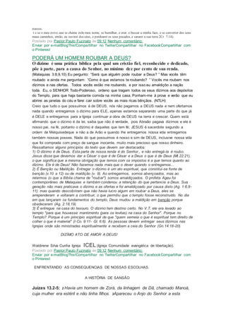 passos.
( e se o meu povo, que se chama pelo meu nome, se humilhar, e orar, e buscar a minha face, e se converter dos seus
maus caminhos, então, eu ouvirei dos céus, e perdoarei os seus pecados, e sararei a sua terra 2Cr 7:14).
Postado por Pastor Paulo Fuzinato às 09:12 Nenhum comentário:
Enviar por e-mailBlogThis!Compartilhar no TwitterCompartilhar no FacebookCompartilhar com
o Pinterest
PODERÁ UM HOMEM ROUBAR A DEUS?
O dízimo é uma prática bíblica pela qual um cristão fiel, reconhecido e dedicado,
põe à parte, para a causa do Senhor, no mínimo dez por cento de sua renda.
(Malaquias 3:8,9,10) Eu pergunto: “Será que alguém pode roubar a Deus? ” Mas vocês têm
roubado e ainda me perguntam: “Como é que estamos te roubando? ” Vocês me roubam nos
dízimos e nas ofertas. Todos vocês estão me roubando, e por isso eu amaldiçôo a nação
toda. Eu, o SENHOR Todo-Poderoso, ordeno que tragam todos os seus dízimos aos depósitos
do Templo, para que haja bastante comida na minha casa. Ponham-me à prova e verão que eu
abrirei as janelas do céu e farei cair sobre vocês as mais ricas bênçãos. (NTLH)
Creio que tudo o que possuímos é de DEUS, nós não pagamos a DEUS nada e nem ofertamos
nada quando entregamos o dízimo para ELE, apenas estamos separando uma parte do que já
é DELE e entregamos para a Igreja continuar a obra de DEUS na terra e crescer. Quem está
afirmando que o dízimo é da lei, saiba que não é verdade, pois Abraão pagava dízimos e ele é
nosso pai, na fé, portanto o dízimo é daqueles que tem fé; JESUS é sacerdote segundo a
ordem de Melquisedeque e não a de Arão e quando lhe entregamos nossa vida entregamos
também nossas posses. Nada do que possuímos é nosso e sim de DEUS, inclusive nossa vida
que foi comprada com preço de sangue inocente, muito mais precioso que nosso dinheiro.
Ressaltamos alguns princípios do texto que devem ser destacados:
1) O dízimo é de Deus. Esta parte de nossa renda é do Senhor., e não entregá-la é roubo.
Jesus disse que devemos dar a César o que é de César e a Deus o que é de Deus (Mt.22:21),
o que significa que a mesma obrigação que temos com os impostos é a que temos quanto ao
dízimo. Ele é de Deus! Não fazemos nada mais que o dever quando o entregamos...
2) É Benção ou Maldição. Entregar o dízimo é um ato espiritual, que constitui-se fonte de
benção (v.10 a 12) ou de maldição (v. 9). Ao entregarmos, somos abençoados, mas ao
retermos (o que a Bíblia chama de "roubar") somos amaldiçoados. O profeta Ageu foi
contemporâneo de Malaquias e também condenou a retenção do que pertencia a Deus. Sua
geração não mais praticava o dízimo e as ofertas e foi amaldiçoado por causa disto (Ag. 1:6,9-
11); mas quando descobriram que não havia lucro algum em roubar a Deus, eles se
arrependeram e voltaram a contribuir, o que permitiu que o templo fosse reconstruído. No dia
em que lançaram os fundamentos do templo, Deus mudou a maldição em benção porque
obedeceram (Ag. 2:18,19).
3) É entregue na casa do tesouro. O dízimo tem destino certo. No V.T. ele era levado ao
templo "para que houvesse mantimento (para os levitas) na casa do Senhor". Porque no
Templo? Porque é um princípio espiritual de que "quem semeia o que é espiritual tem direito de
colher o que é material" (I Co. 9:11- Gl. 6:6). As pessoas devem entregar seus dízimos nas
Igrejas onde são ministradas espiritualmente e recebem a ceia do Senhor (Gn.14:18-20).
DIZÍMO ATO DE AMOR A DEUS!
Waldirene Silva Cunha Igreja ICEL (Igreja Comunidade evangélica de libertação).
Postado por Pastor Paulo Fuzinato às 09:12 Nenhum comentário:
Enviar por e-mailBlogThis!Compartilhar no TwitterCompartilhar no FacebookCompartilhar com
o Pinterest
ENFRENTANDO AS CONSEQUENCIAS DE NOSSAS ESCOLHAS.
A HISTÓRIA DE SANSÃO
Juízes 13.2-5: 2 Havia um homem de Zorá, da linhagem de Dã, chamado Manoá,
cuja mulher era estéril e não tinha filhos. 3Apareceu o Anjo do Senhor a esta
 