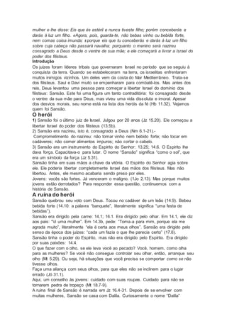 mulher e lhe disse: Eis que és estéril e nunca tiveste filho; porém conceberás e
darás à luz um filho. 4 Agora, pois, guarda-te, não bebas vinho ou bebida forte,
nem comas coisa imunda; 5 porque eis que tu conceberás e darás à luz um filho
sobre cuja cabeça não passará navalha; porquanto o menino será nazireu
consagrado a Deus desde o ventre de sua mãe; e ele começará a livrar a Israel do
poder dos filisteus.
Introdução
Os juízes foram líderes tribais que governaram Israel no período que se seguiu à
conquista da terra. Quando se estabeleceram na terra, os israelitas enfrentaram
muitos inimigos vizinhos. Um deles vem da costa do Mar Mediterrâneo. Trata-se
dos filisteus. Saul e Davi muito se empenharam para combatê-los. Mas antes dos
reis, Deus levantou uma pessoa para começar a libertar Israel do domínio dos
filisteus: Sansão. Este foi uma figura um tanto contraditória: foi consagrado desde
o ventre da sua mãe para Deus, mas viveu uma vida dissoluta e imoral. Apesar
dos desvios morais, seu nome está na lista dos heróis da fé (Hb 11.32). Vejamos
quem foi Sansão.
O herói
1) Sansão foi o último juiz de Israel. Julgou por 20 anos (Jz 15.20). Ele começou a
libertar Israel do poder dos filisteus (13.5b).
2) Sansão era nazireu, isto é, consagrado a Deus (Nm 6.1-21).-
Comprometimento do nazireu: não tomar vinho nem bebido forte; não tocar em
cadáveres; não comer alimentos impuros; não cortar o cabelo.
3) Sansão era um instrumento do Espírito do Senhor: 13.25; 14.6. O Espírito lhe
dava força. Capacitava-o para lutar. O nome “Sansão” significa “como o sol”, que
era um símbolo da força (Jz 5.31).
Sansão tinha em suas mãos a chave da vitória. O Espírito do Senhor agia sobre
ele. Ele poderia libertar completamente Israel das mãos dos filisteus. Mas não
libertou. Antes, ele mesmo acabaria sendo preso por eles.
Jovens: vocês são fortes. Já venceram o maligno. (1Jo 2.13). Mas porque muitos
jovens estão derrotados? Para responder essa questão, continuemos com a
história de Sansão.
A ruína do herói
Sansão quebrou seu voto com Deus. Tocou no cadáver de um leão (14.9). Bebeu
bebida forte (14.10: a palavra “banquete”, literalmente significa “uma festa de
bebidas”).
Sansão era dirigido pela carne: 14.1; 16.1. Era dirigido pelo olhar. Em 14.1, ele diz
aos pais: “Vi uma mulher”. Em 14.3b, pede: “Toma-a para mim, porque ela me
agrada muito”, literalmente “ela é certa aos meus olhos”. Sansão era dirigido pelo
senso da época dos juízes: “cada um fazia o que lhe parecia certo” (17.6).
Sansão tinha o poder do Espírito, mas não era dirigido pelo Espírito. Era dirigido
por suas paixões: 14.4.
O que fazer com o olho, se ele leva você ao pecado? Você, homem, como olha
para as mulheres? Se você não consegue controlar seu olhar, então, arranque seu
olho (Mt 5.29). Ou seja, há situações que você precisa se comportar como se não
tivesse olhos.
Faça uma aliança com seus olhos, para que eles não se inclinem para o lugar
errado (Jó 31.1).
Aqui, um conselho às jovens: cuidado com suas roupas. Cuidado para não se
tornarem pedra de tropeço (Mt 18.7-9).
A ruína final de Sansão é narrada em Jz 16.4-31. Depois de se envolver com
muitas mulheres, Sansão se casa com Dalila. Curiosamente o nome “Dalila”
 