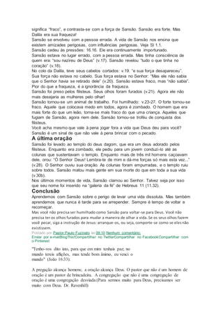 significa “fraco”, e contrasta-se com a força de Sansão. Sansão era forte. Mas
Dalila era sua fraqueza!
Sansão se envolveu com a pessoa errada. A vida de Sansão nos ensina que
existem amizades perigosas, com influências perigosas. Veja Sl 1.1.
Sansão cedeu às pressões: 16.16. Ele era continuamente importunado.
Sansão estava no lugar errado, com a pessoa errada. Mas tinha consciência de
quem era: “sou nazireu de Deus” (v.17). Sansão revelou “tudo o que tinha no
coração” (v.18).
No colo da Dalila, teve seus cabelos cortados: v.19. “e sua força desapareceu”.
Sua força não estava no cabelo. Sua força estava no Senhor: “Mas ele não sabia
que o Senhor havia se retirado dele” (v.20). Sansão estava fraco, mas “não sabia”.
Pior do que a fraqueza, é a ignorância da fraqueza.
Sansão foi preso pelos filisteus. Seus olhos foram furados (v.21). Agora ele não
mais desejaria as mulheres pelo olhar!
Sansão tornou-se um animal de trabalho. Foi humilhado: v.23-27. O forte tornou-se
fraco. Aquele que colocava medo em todos, agora é zombado. O homem que era
mais forte do que um leão, torna-se mais fraco do que uma criança. Aqueles que
fugiam de Sansão, agora riem dele. Sansão tornou-se troféu de conquista dos
filisteus.
Você acha mesmo que vale à pena jogar fora a vida que Deus deu para você?
Sansão é um sinal de que não vale à pena brincar com o pecado.
A última oração
Sansão foi levado ao templo do deus dagom, que era um deus adorado pelos
filisteus. Enquanto era zombado, ele pediu para um jovem conduzi-lo até as
colunas que sustentavam o templo. Enquanto mais de três mil homens caçoavam
dele, orou: “Ó Senhor Deus! Lembra-te de mim e dá-me forças só mais esta vez...”
(v.28). O Senhor ouviu sua oração. As colunas foram empurradas, e o templo ruiu
sobre todos. Sansão matou mais gente em sua morte do que em toda a sua vida
(v.30b).
Nos últimos momentos de vida, Sansão clamou ao Senhor. Talvez seja por isso
que seu nome foi inserido na “galeria da fé” de Hebreus 11 (11.32).
Conclusão
Aprendemos com Sansão sobre o perigo de levar uma vida dissoluta. Mas também
aprendemos que nunca é tarde para se arrepender. Sempre é tempo de voltar e
recomeçar.
Mas você não precisa ser humilhado como Sansão para voltar-se para Deus. Você não
precisa ter os olhos furados para mudar a maneira de olhar a vida. Se os seus olhos fazem
você pecar, siga a instrução de Jesus: arranque-os, ou seja, comporte-se como se elesnão
existissem.
Postado por Pastor Paulo Fuzinato às 09:10 Nenhum comentário:
Enviar por e-mailBlogThis!Compartilhar no TwitterCompartilhar no FacebookCompartilhar com
o Pinterest
"Tenho-vos dito isto, para que em mim tenhais paz; no
mundo tereis aflições, mas tende bom ânimo, eu venci o
mundo" (João 16:33).
A pregação alcança homens; a oração alcança Deus. O pastor que não é um homem de
oração é um pastor de brincadeira. A congregação que não é uma congregação de
oração é uma congregação desviada.(Para sermos muito para Deus, precisamos ser
muito com Deus. Dr. Ravenhill)
 