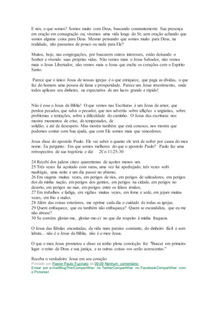 E nós, o que somos? Somos muito com Deus, buscando constantemente Sua presença
em oração em consagração ou, vivemos uma vida longe do Sr, sem oração achando que
somos alguma coisa para Deus. Mesmo pensando que somos muito para Deus, na
realidade, não passamos de pouco ou nada para Ele?
Muitos, hoje, nas congregações, por buscarem outros interesses, estão deixando o
Senhor e vivendo suas próprias vidas. Não vemos mais o Jesus Salvador, não vemos
mais o Jesus Libertador, não vemos mais o Jesus que enche os corações com o Espírito
Santo.
Parece que o único Jesus de nossas igrejas é o que enriquece, que paga as dívidas, o que
faz do homem uma pessoa de fama e prosperidade. Parece um Jesus investimento, onde
todos aplicam seu dinheiro, na expectativa de um lucro grande e rápido!
Não é esse o Jesus da Bíblia! O que vemos nas Escrituras é um Jesus de amor, que
perdoa pecados, que salva o pecador, que nos advertiu sobre aflições e angústias, sobre
problemas e tentações, sobre a dificuldade do caminho. O Jesus das escrituras nos
mostra momentos de crise, de tempestades, de
solidão, e até de desespero. Mas mostra também que está conosco, nos mostra que
podemos contar com Sua ajuda, que com Ele somos mais que vencedores.
Jesus disse do apostolo Paulo: Ele vai saber o quanto ele terá de sofrer por causa do meu
nome. Eu pergunto: Em que somos melhores do que o apostolo Paulo? Paulo faz uma
retrospectiva de sua trajetória e diz: 2Co 11:25-30
24 Recebi dos judeus cinco quarentenas de açoites menos um.
25 Três vezes fui açoitado com varas, uma vez fui apedrejado, três vezes sofri
naufrágio, uma noite e um dia passei no abismo;
26 Em viagens muitas vezes, em perigos de rios, em perigos de salteadores, em perigos
dos da minha nação, em perigos dos gentios, em perigos na cidade, em perigos no
deserto, em perigos no mar, em perigos entre os falsos irmãos;
27 Em trabalhos e fadiga, em vigílias muitas vezes, em fome e sede, em jejum muitas
vezes, em frio e nudez.
28 Além das coisas exteriores, me oprime cada dia o cuidado de todas as igrejas.
29 Quem enfraquece, que eu também não enfraqueça? Quem se escandaliza, que eu me
não abrase?
30 Se convém gloriar-me, gloriar-me-ei no que diz respeito à minha fraqueza.
O Jesus das fábulas encantadas, da vida num paraíso constante, do dinheiro fácil e sem
labuta... não é o Jesus da Bíblia, não é o meu Jesus.
O que o meu Jesus prometeu e disso eu tenho plena convicção foi: "Buscai em primeiro
lugar o reino de Deus e sua justiça, e as outras coisas vos serão acrescentas."
Receba o verdadeiro Jesus em seu coração.
Postado por Pastor Paulo Fuzinato às 09:09 Nenhum comentário:
Enviar por e-mailBlogThis!Compartilhar no TwitterCompartilhar no FacebookCompartilhar com
o Pinterest
 