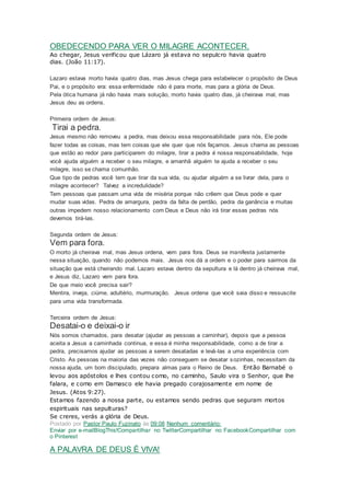 OBEDECENDO PARA VER O MILAGRE ACONTECER.
Ao chegar, Jesus verificou que Lázaro já estava no sepulcro havia quatro
dias. (João 11:17).
Lazaro estava morto havia quatro dias, mas Jesus chega para estabelecer o propósito de Deus
Pai, e o propósito era: essa enfermidade não é para morte, mas para a glória de Deus.
Pela ótica humana já não havia mais solução, morto havia quatro dias, já cheirava mal, mas
Jesus deu as ordens.
Primeira ordem de Jesus:
Tirai a pedra.
Jesus mesmo não removeu a pedra, mas deixou essa responsabilidade para nós, Ele pode
fazer todas as coisas, mas tem coisas que ele quer que nós façamos. Jesus chama as pessoas
que estão ao redor para participarem do milagre, tirar a pedra é nossa responsabilidade, hoje
você ajuda alguém a receber o seu milagre, e amanhã alguém te ajuda a receber o seu
milagre, isso se chama comunhão.
Que tipo de pedras você tem que tirar da sua vida, ou ajudar alguém a se livrar dela, para o
milagre acontecer? Talvez a incredulidade?
Tem pessoas que passam uma vida de miséria porque não crêem que Deus pode e quer
mudar suas vidas. Pedra de amargura, pedra da falta de perdão, pedra da ganância e muitas
outras impedem nosso relacionamento com Deus e Deus não irá tirar essas pedras nós
devemos tirá-las.
Segunda ordem de Jesus:
Vem para fora.
O morto já cheirava mal, mas Jesus ordena, vem para fora. Deus se manifesta justamente
nessa situação, quando não podemos mais. Jesus nos dá a ordem e o poder para sairmos da
situação que está cheirando mal. Lazaro estava dentro da sepultura e lá dentro já cheirava mal,
e Jesus diz, Lazaro vem para fora.
De que meio você precisa sair?
Mentira, inveja, ciúme, adultério, murmuração. Jesus ordena que você saia disso e ressuscite
para uma vida transformada.
Terceira ordem de Jesus:
Desatai-o e deixai-o ir
Nós somos chamados, para desatar (ajudar as pessoas a caminhar), depois que a pessoa
aceita a Jesus a caminhada continua, e essa é minha responsabilidade, como a de tirar a
pedra, precisamos ajudar as pessoas a serem desatadas e levá-las a uma experiência com
Cristo. As pessoas na maioria das vezes não conseguem se desatar sozinhas, necessitam da
nossa ajuda, um bom discipulado, prepara almas para o Reino de Deus. Então Barnabé o
levou aos apóstolos e lhes contou como, no caminho, Saulo vira o Senhor, que lhe
falara, e como em Damasco ele havia pregado corajosamente em nome de
Jesus. (Atos 9:27).
Estamos fazendo a nossa parte, ou estamos sendo pedras que seguram mortos
espirituais nas sepulturas?
Se creres, verás a glória de Deus.
Postado por Pastor Paulo Fuzinato às 09:08 Nenhum comentário:
Enviar por e-mailBlogThis!Compartilhar no TwitterCompartilhar no FacebookCompartilhar com
o Pinterest
A PALAVRA DE DEUS É VIVA!
 