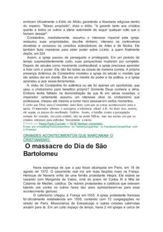 emitiram oficialmente o Edito de Milão, garantindo a liberdade religiosa dentro
do império. "Nosso propósito", dizia o édito, "é garantir tanto aos cristãos
quanto a todos os outros a plena autoridade de seguir qualquer culto que o
homem desejar".
Constantino, imediatamente, assumiu o interesse imperial pela igreja:
restaurou suas propriedades, deu-lhe dinheiro, interveio na controvérsia
donatista e convocou os concilios eclesiásticos de Arles e de Nicéia. Ele
também fazia manobras para obter poder sobre Licínio, a quem finalmente
depôs, em 324.
Assim, a igreja passou de perseguida a privilegiada. Em um período de
tempo surpreendentemente curto, suas perspectivas mudaram por completo.
Depois de séculos como movimento contracultural, a igreja precisava aprender
a lidar com o poder. Ela não fez todas as coisas de maneira correta. A própria
presença dinâmica de Constantino modelou a igreja do século iv, modelo que
ela adotou daí em diante. Ele era um mestre do poder e da política, e a igreja
aprendeu a usar essas ferramentas.
A visão de Constantino foi autêntica ou ele foi apenas um oportunista, que
usou o cristianismo para benefício próprio? Somente Deus conhece a alma.
Embora tenha falhado na demonstração de sua fé em várias ocasiões, o
imperador certamente assumiu um interesse ativo no cristianismo que
professava, chegou até mesmo a correr risco pessoal em certos momentos.
Ε certo que Deus usou Constantino para fazer com que as coisas acontecessem para a
igreja. O imperador afirmou e assegurou a tolerância oficial à fé. Ao fazer isso, porém,
ele seguiu os passos do moribundo Galério. Assim, a batalha contra a perseguição
romana foi vencida, em certo sentido, não na ponte Mílvia, mas nas arenas em que os
cristãos entraram para enfrentar bravamente a morte.
Postado por Pastor Paulo Fuzinato às 09:06 Nenhum comentário:
Enviar por e-mailBlogThis!Compartilhar no TwitterCompartilhar no FacebookCompartilhar com
o Pinterest
GRANDES ACONTECIMENTOS QUE MARCARAM O
CRISTIANISMO.
O massacre do Dia de São
Bartolomeu
Havia esperança de que a paz fosse alcançada em Paris, em 18 de
agosto de 1572. O casamento real iria unir duas facções rivais na França.
Henrique de Navarra vinha de uma família protestante íntegra. Ele estava se
casando com Margarida de Valois, irmã do jovem rei Carlos IX e filha de
Catarina de Medilei, católica. Os nobres protestantes e católicos que estavam
lutando uns contra os outros havia dez anos apresentaram-se para esse
acontecimento glorioso.
O calvinismo chegou à França em 1555. A igreja protestante francesa
foi oficialmente estabelecida em 1559, contando com 72 congregações no
sínodo de Paris. Missionários de Estrasburgo e outras cidades calvinistas
anuíam para lá. Em um curto espaço de tempo, havia 2 mil igrejas e cerca de
 