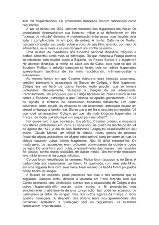 400 mil freqüentadores. Os protestantes franceses ficaram conhecidos como
huguenotes.
A luta se iniciou em 1562, com um massacre dos huguenotes em Vassy. Os
protestantes desenvolveram sua liderança militar e se defenderam em três
"guerras de religião" distintas. A movimentação entre essas duas facções tinha
toda a complexidade de um jogo de xadrez. A rainha, Catarina de Mediei,
buscara consolidar seu poder sobre o trono de seu filho, levando, por meio de
artimanhas, seus rivais a se posicionarem uns contra os outros.
Uma mistura de rivalidades nos aspectos nacional, dinástico, religioso e
político alimentou ainda mais as diferenças. De que maneira a França poderia
se relacionar com nações como a Espanha, os Países Baixos e a Inglaterra?
No aspecto dinástico, a rainha se aliara aos de Guisa, para opor-se aos de
Bourbon. Política e religião pareciam se fundir, pois os nobres huguenotes
apresentavam tendência de ser mais republicanos, antimonarquistas e
antipapistas.
Ao mesmo tempo em que Catarina elaborava esse intricado casamento,
também planejava o assassinato de Gaspar de Coligny, o líder huguenote.
Coligny era um herói de guerra francês, muito popular, que se tornara
protestante. Recentemente, alcançara a atenção do rei adolescente.
Particularmente, ele propusera que a França apoiasse os Países Baixos na luta
contra a Espanha, estratégia à qual Catarina se opunha grandemente. Em 22
de agosto, a tentativa de assassinato fracassou totalmente. Um plano
desonesto como aquele, às vésperas de um casamento, ameaçava causar um
terrível embaraço à família real. Diz-se que o rei fez o seguinte comentário: "Já
que você vai assassinar Coligny, por que não mata todos os huguenotes da
França, de modo que não fique um sequer para me odiar?".
Foi quase isso o que aconteceu. Em pânico, Catarina ordenou o massacre
dos líderes protestantes em Paris. O alerta soou às quatro da manhã do dia 24
de agosto de 1572, o dia de São Bartolomeu. Coligny foi assassinado em seu
quarto. Claude Marcel, um oficial da cidade, reuniu grupos de pessoas
(incluindo alguns assassinos de aluguel extrangeiros) para percorrer as ruas da
cidade caçando outros líderes huguenotes. Não foi difícil encontrá-los. De
modo geral, os huguenotes eram prósperos comerciantes da cidade e donos
de lojas. De uma hora para outra, o ressentimento das classes mais humildes
foi atiçado contra esses cidadãos de classe média. Um horrendo massacre
teve início em nome da pureza religiosa.
Corpos foram empilhados às centenas. Muitos foram jogados no rio Sena. A
barbaridade era aterrorizante: um livreiro foi queimado, com seus sete filhos,
em uma fogueira feita com seus livros. Nem mesmo os bebês foram poupados
desse banho de sangue.
A loucura se espalhou pelas províncias nos dias e nas semanas que se
seguiram. Catarina tentou diminuir a violência em Paris fazendo com que
Carlos assinasse uma declaração dizendo que o assassinato de Coligny e dos
outros huguenotes não era um golpe contra a fé protestante, mas
simplesmente o abafamento de uma conspiração. Isso pode ter acalmado os
parisienses já fartos de sangue, mas, nos outros lugares da França, o terror
apenas começava. A despeito das ordens reais aos governadores das
províncias, aprovando a "proteção" para os huguenotes, as multidões
continuavam ensandecidas.
 