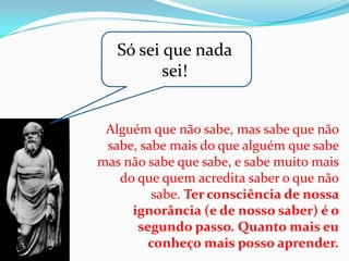 Só sei que nada
          sei!


 Alguém que não sabe, mas sabe que não
 sabe, sabe mais do que alguém que sabe
mas não sabe que sabe, e sabe muito mais
   do que quem acredita saber o que não
         sabe. Ter consciência de nossa
     ignorância (e de nosso saber) é o
      segundo passo. Quanto mais eu
        conheço mais posso aprender.
 