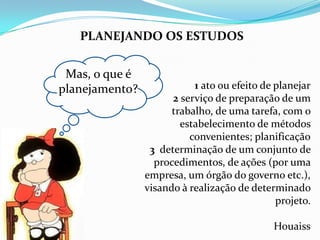 PLANEJANDO OS ESTUDOS


 Mas, o que é
planejamento?              1 ato ou efeito de planejar
                      2 serviço de preparação de um
                      trabalho, de uma tarefa, com o
                        estabelecimento de métodos
                          convenientes; planificação
                 3 determinação de um conjunto de
                  procedimentos, de ações (por uma
                empresa, um órgão do governo etc.),
                visando à realização de determinado
                                              projeto.

                                             Houaiss
 