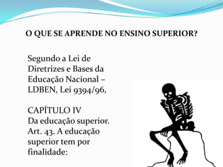 O QUE SE APRENDE NO ENSINO SUPERIOR?


Segundo a Lei de
Diretrizes e Bases da
Educação Nacional –
LDBEN, Lei 9394/96,

CAPÍTULO IV
Da educação superior.
Art. 43. A educação
superior tem por
finalidade:
 