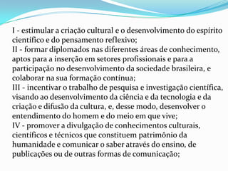 I - estimular a criação cultural e o desenvolvimento do espírito
científico e do pensamento reflexivo;
II - formar diplomados nas diferentes áreas de conhecimento,
aptos para a inserção em setores profissionais e para a
participação no desenvolvimento da sociedade brasileira, e
colaborar na sua formação contínua;
III - incentivar o trabalho de pesquisa e investigação científica,
visando ao desenvolvimento da ciência e da tecnologia e da
criação e difusão da cultura, e, desse modo, desenvolver o
entendimento do homem e do meio em que vive;
IV - promover a divulgação de conhecimentos culturais,
científicos e técnicos que constituem patrimônio da
humanidade e comunicar o saber através do ensino, de
publicações ou de outras formas de comunicação;
 