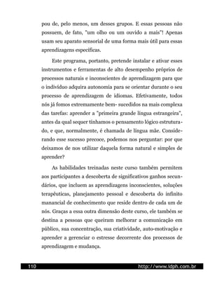 pou de, pelo menos, um desses grupos. E essas pessoas não
possuem, de fato, "um olho ou um ouvido a mais"! Apenas
usam seu aparato sensorial de uma forma mais útil para essas
aprendizagens específicas.
Este programa, portanto, pretende instalar e ativar esses
instrumentos e ferramentas de alto desempenho próprios de
processos naturais e inconscientes de aprendizagem para que
o indivíduo adquira autonomia para se orientar durante o seu
processo de aprendizagem de idiomas. Efetivamente, todos
nós já fomos extremamente bem- sucedidos na mais complexa
das tarefas: aprender a "primeira grande língua estrangeira",
antes da qual sequer tínhamos o pensamento lógico estrutura-
do, e que, normalmente, é chamada de língua mãe. Conside-
rando esse sucesso precoce, podemos nos perguntar: por que
deixamos de nos utilizar daquela forma natural e simples de
aprender?
As habilidades treinadas neste curso também permitem
aos participantes a descoberta de significativos ganhos secun-
dários, que incluem as aprendizagens inconscientes, soluções
terapêuticas, planejamento pessoal e descoberta do infinito
manancial de conhecimento que reside dentro de cada um de
nós. Graças a essa outra dimensão deste curso, ele também se
destina a pessoas que queiram melhorar a comunicação em
público, sua concentração, sua criatividade, auto-motivação e
aprender a gerenciar o estresse decorrente dos processos de
aprendizagem e mudança.
110 http://www.idph.com.br
 