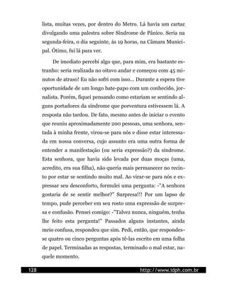 lista, muitas vezes, por dentro do Metro. Lá havia um cartaz
divulgando uma palestra sobre Síndrome de Pânico. Seria na
segunda-feira, o dia seguinte, às 19 horas, na Câmara Munici-
pal. Ótimo, fui lá para ver.
De imediato percebi algo que, para mim, era bastante es-
tranho: seria realizada no oitavo andar e começou com 45 mi-
nutos de atraso! Eu não sofri com isso... Durante a espera tive
oportunidade de um longo bate-papo com um conhecido, jor-
nalista. Porém, fiquei pensando como estariam se sentindo al-
guns portadores da síndrome que porventura estivessem lá. A
resposta não tardou. De fato, mesmo antes de iniciar o evento
que reuniu aproximadamente 200 pessoas, uma senhora, sen-
tada à minha frente, virou-se para nós e disse estar interessa-
da em nossa conversa, cujo assunto era uma outra forma de
entender a manifestação (ou seria expressão?) da síndrome.
Esta senhora, que havia sido levada por duas moças (uma,
acredito, era sua filha), não queria mais permanecer no recin-
to por estar se sentindo muito mal. Ao virar-se para nós e ex-
pressar seu desconforto, formulei uma pergunta: -"A senhora
gostaria de se sentir melhor?" Surpresa!!! Por um lapso de
tempo, pude perceber em seu rosto uma expressão de surpre-
sa e confusão. Pensei comigo: -"Talvez nunca, ninguém, tenha
lhe feito esta pergunta!" Passados alguns instantes, ainda
meio confusa, respondeu que sim. Pedi, então, que respondes-
se quatro ou cinco perguntas após tê-las escrito em uma folha
de papel. Terminadas as respostas, terminado o mal estar, na-
quele momento.
128 http://www.idph.com.br
 