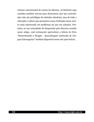 sistema convencional de ensino de idiomas. As histórias aqui
contidas também servem para demonstrar que tais contradi-
ções não são privilégios de métodos obsoletos, mas de toda a
educação e cultura que permeiam nossa civilização atual, mui-
to mais interessada em problemas do que em soluções. Por-
tanto, se sua curiosidade foi despertada pelo discurso contido
nesse artigo, você certamente aproveitará a leitura do livro
“Domesticando o Dragão - Aprendizagem Acelerada de Lín-
guas Estrangeiras” também disponível nesse site para leitura.
150 http://www.idph.com.br
 