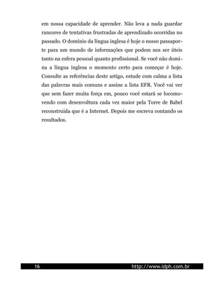 em nossa capacidade de aprender. Não leva a nada guardar
rancores de tentativas frustradas de aprendizado ocorridas no
passado. O domínio da língua inglesa é hoje o nosso passapor-
te para um mundo de informações que podem nos ser úteis
tanto na esfera pessoal quanto profissional. Se você não domi-
na a língua inglesa o momento certo para começar é hoje.
Consulte as referências deste artigo, estude com calma a lista
das palavras mais comuns e assine a lista EFR. Você vai ver
que sem fazer muita força em, pouco você estará se locomo-
vendo com desenvoltura cada vez maior pela Torre de Babel
reconstruída que é a Internet. Depois me escreva contando os
resultados.
16 http://www.idph.com.br
 