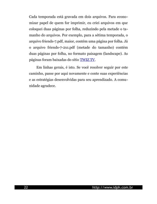 Cada temporada está gravada em dois arquivos. Para econo-
mizar papel de quem for imprimir, eu criei arquivos em que
coloquei duas páginas por folha, reduzindo pela metade o ta-
manho do arquivos. Por exemplo, para a sétima temporada, o
arquivo friends-7.pdf, maior, contém uma página por folha. Já
o arquivo friends-7-2x1.pdf (metade do tamanho) contém
duas páginas por folha, no formato paisagem (landscape). As
páginas foram baixadas do sítio TWIZ TV.
Em linhas gerais, é isto. Se você resolver seguir por este
caminho, passe por aqui novamente e conte suas experiências
e as estratégias desenvolvidas para seu aprendizado. A comu-
nidade agradece.
22 http://www.idph.com.br
 