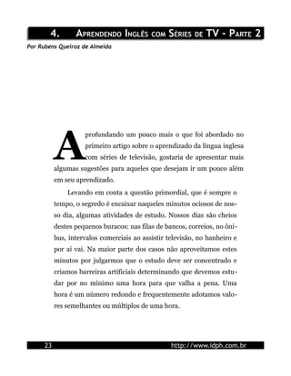 4.4. AAPRENDENDOPRENDENDO IINGLÊSNGLÊS COMCOM SSÉRIESÉRIES DEDE TV - PTV - PARTEARTE 22
Por Rubens Queiroz de Almeida
profundando um pouco mais o que foi abordado no
primeiro artigo sobre o aprendizado da língua inglesa
com séries de televisão, gostaria de apresentar mais
algumas sugestões para aqueles que desejam ir um pouco além
em seu aprendizado.
A
Levando em conta a questão primordial, que é sempre o
tempo, o segredo é encaixar naqueles minutos ociosos de nos-
so dia, algumas atividades de estudo. Nossos dias são cheios
destes pequenos buracos: nas filas de bancos, correios, no ôni-
bus, intervalos comerciais ao assistir televisão, no banheiro e
por aí vai. Na maior parte dos casos não aproveitamos estes
minutos por julgarmos que o estudo deve ser concentrado e
criamos barreiras artificiais determinando que devemos estu-
dar por no mínimo uma hora para que valha a pena. Uma
hora é um número redondo e frequentemente adotamos valo-
res semelhantes ou múltiplos de uma hora.
23 http://www.idph.com.br
 
