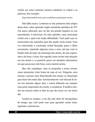 verbal, em outro contexto, bastava substituir os verbos e as
palavras. Por exemplo:
If you had studied more, you would have passed your exams.
Não falha nunca. Lembram-se dos primeiros dois artigos
desta série, sobre aprender inglês assistindo episódios de TV?
Um passo adicional, que vai dar um grande impulso ao seu
aprendizado, é selecionar, de cada episódio, uma construção
verbal com a qual você tenha dificuldade. Você pode usar as
transcrições dos episódios para lhe ajudar nesta tarefa. Uma
vez selecionada a construção verbal desejada, passe o filme
novamente, repetindo algumas vezes a cena, até que você se
lembre bem de tudo: da entonação dos atores, de suas expres-
sões e da frase, é claro. Em seguida, tente recriar esta situação
em sua mente e, se possível, pense em situações alternativas
em que possa usar esta frase, como mostrei acima.
Mas não complique, nem se proponha a metas irreais,
como memorizar vinte frases de uma só vez. Ninguém, nem
mesmo a pessoa mais determinada tem tempo ou disposição
para fazer isto todos dias. Inevitavelmente você deixará de fa-
zer isto durante alguns dias, e estará falhando em cumprir
uma parte importante da receita: a constância. É melhor estu-
dar um minuto todos os dias do que dez horas em um único
dia.
Lembre-se sempre, o seu dia está cheio de buraquinhos
de tempo, que você pode usar para aprender muita coisa.
Aprenda a valorizá-los.
29 http://www.idph.com.br
 