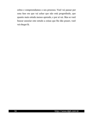 ceitos e compreendamos o seu processo. Você vai passar por
uma fase em que vai achar que não está progredindo, que
quanto mais estuda menos aprende, e por aí vai. Mas se você
buscar associar este estudo a coisas que lhe dão prazer, você
vai chegar lá.
34 http://www.idph.com.br
 