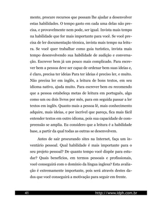 mente, procure recursos que possam lhe ajudar a desenvolver
estas habilidades. O tempo gasto em cada uma delas não pre-
cisa, e provavelmente nem pode, ser igual. Invista mais tempo
na habilidade que for mais importante para você. Se você pre-
cisa de ler documentação técnica, invista mais tempo na leitu-
ra. Se você quer trabalhar como guia turístico, invista mais
tempo desenvolvendo sua habilidade de audição e conversa-
ção. Escrever bem já um pouco mais complicado. Para escre-
ver bem a pessoa deve ser capaz de ordenar bem suas ideias e,
é claro, precisa ter ideias Para ter ideias é preciso ler, e muito.
Não precisa ler em inglês, a leitura de bons textos, em seu
idioma nativo, ajuda muito. Para escrever bem eu recomendo
que a pessoa estabeleça metas de leitura em português, algo
como um ou dois livros por mês, para em seguida passar a ler
textos em inglês. Quanto mais a pessoa lê, mais conhecimento
adquire, mais ideias, e por incrível que pareça, fica mais fácil
entender textos em outro idioma, pois sua capacidade de com-
preensão se amplia. Eu considero que a leitura é a habilidade
base, a partir da qual todas as outras se desenvolvem.
Antes de sair procurando sites na Internet, faça um in-
ventário pessoal. Qual habilidade é mais importante para o
seu projeto pessoal? De quanto tempo você dispõe para estu-
dar? Quais benefícios, em termos pessoais e profissionais,
você conseguirá com o domínio da língua inglesa? Esta avalia-
ção é extremamente importante, pois será através destes da-
dos que você conseguirá a motivação para seguir em frente.
41 http://www.idph.com.br
 