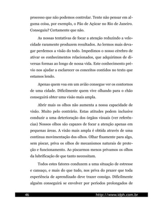 processo que não podemos controlar. Tente não pensar em al-
guma coisa, por exemplo, o Pão de Açúcar no Rio de Janeiro.
Conseguiu? Certamente que não.
As nossas tentativas de focar a atenção reduzindo a velo-
cidade raramente produzem resultados. Ao lermos mais deva-
gar perdemos a visão do todo. Impedimos o nosso cérebro de
ativar os conhecimentos relacionados, que adquirimos de di-
versas formas ao longo de nossa vida. Este conhecimento pré-
vio nos ajudar a esclarecer os conceitos contidos no texto que
estamos lendo.
Apenas quem voa em um avião consegue ver os contornos
de uma cidade. Dificilmente quem vive olhando para o chão
conseguirá obter uma visão mais ampla.
Abrir mais os olhos não aumenta a nossa capacidade de
visão. Muito pelo contrário. Estas atitudes podem inclusive
conduzir a uma deterioração dos órgãos visuais (ver referên-
cias) Nossos olhos são capazes de focar a atenção apenas em
pequenas áreas. A visão mais ampla é obtida através de uma
contínua movimentação dos olhos. Olhar fixamente para algo,
sem piscar, priva os olhos de mecanismos naturais de prote-
ção e funcionamento. Ao piscarmos menos privamos os olhos
da lubrificação de que tanto necessitam.
Todos estes fatores conduzem a uma situação de estresse
e cansaço, e mais do que tudo, nos priva do prazer que toda
experiência de aprendizado deve trazer consigo. Dificilmente
alguém conseguirá se envolver por períodos prolongados de
46 http://www.idph.com.br
 