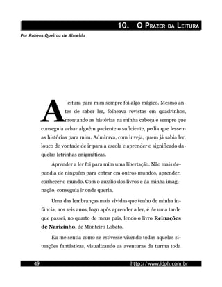 10.10. O PO PRAZERRAZER DADA LLEITURAEITURA
Por Rubens Queiroz de Almeida
leitura para mim sempre foi algo mágico. Mesmo an-
tes de saber ler, folheava revistas em quadrinhos,
montando as histórias na minha cabeça e sempre que
conseguia achar alguém paciente o suficiente, pedia que lessem
as histórias para mim. Admirava, com inveja, quem já sabia ler,
louco de vontade de ir para a escola e aprender o significado da-
quelas letrinhas enigmáticas.
A
Aprender a ler foi para mim uma libertação. Não mais de-
pendia de ninguém para entrar em outros mundos, aprender,
conhecer o mundo. Com o auxílio dos livros e da minha imagi-
nação, conseguia ir onde queria.
Uma das lembranças mais vívidas que tenho de minha in-
fância, aos seis anos, logo após aprender a ler, é de uma tarde
que passei, no quarto de meus pais, lendo o livro Reinações
de Narizinho, de Monteiro Lobato.
Eu me sentia como se estivesse vivendo todas aquelas si-
tuações fantásticas, visualizando as aventuras da turma toda
49 http://www.idph.com.br
 