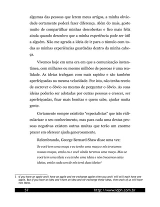 algumas das pessoas que lerem meus artigos, a minha obvie-
dade certamente poderá fazer diferença. Além do mais, gosto
muito de compartilhar minhas descobertas e fico mais feliz
ainda quando descubro que a minha experiência pode ser útil
a alguém. Não me agrada a ideia de ir para o túmulo com to-
das as minhas experiências guardadas dentro da minha cabe-
ça.
Vivemos hoje em uma era em que a comunicação instan-
tânea, com milhares ou mesmo milhões de pessoas é uma rea-
lidade. As ideias trafegam com mais rapidez e são também
aperfeiçoadas na mesma velocidade. Por isto, não tenha receio
de escrever o óbvio ou mesmo de perguntar o óbvio. As suas
ideias poderão ser adotadas por outras pessoas e crescer, ser
aperfeiçoadas, ficar mais bonitas e quem sabe, ajudar muita
gente.
Certamente sempre existirão "especialistas" que irão ridi-
cularizar o seu conhecimento, mas para cada uma destas pes-
soas negativas existem outras muitas que terão um enorme
prazer em oferecer ajuda generosamente.
Relembrando, George Bernard Shaw disse uma vez:
Se você tem uma maça e eu tenho uma maça e nós trocamos
nossas maças, então eu e você ainda teremos uma maça. Mas se
você tem uma ideia e eu tenho uma ideia e nós trocamos estas
ideias, então cada um de nós terá duas ideias3
3 If you have an apple and I have an apple and we exchange apples then you and I will still each have one
apple. But if you have an idea and I have an idea and we exchange these ideas, then each of us will have
two ideas.
57 http://www.idph.com.br
 