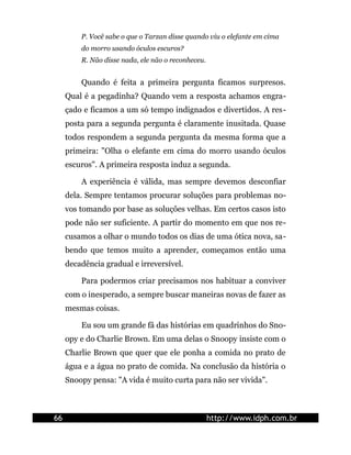 P. Você sabe o que o Tarzan disse quando viu o elefante em cima
do morro usando óculos escuros?
R. Não disse nada, ele não o reconheceu.
Quando é feita a primeira pergunta ficamos surpresos.
Qual é a pegadinha? Quando vem a resposta achamos engra-
çado e ficamos a um só tempo indignados e divertidos. A res-
posta para a segunda pergunta é claramente inusitada. Quase
todos respondem a segunda pergunta da mesma forma que a
primeira: "Olha o elefante em cima do morro usando óculos
escuros". A primeira resposta induz a segunda.
A experiência é válida, mas sempre devemos desconfiar
dela. Sempre tentamos procurar soluções para problemas no-
vos tomando por base as soluções velhas. Em certos casos isto
pode não ser suficiente. A partir do momento em que nos re-
cusamos a olhar o mundo todos os dias de uma ótica nova, sa-
bendo que temos muito a aprender, começamos então uma
decadência gradual e irreversível.
Para podermos criar precisamos nos habituar a conviver
com o inesperado, a sempre buscar maneiras novas de fazer as
mesmas coisas.
Eu sou um grande fã das histórias em quadrinhos do Sno-
opy e do Charlie Brown. Em uma delas o Snoopy insiste com o
Charlie Brown que quer que ele ponha a comida no prato de
água e a água no prato de comida. Na conclusão da história o
Snoopy pensa: "A vida é muito curta para não ser vivida".
66 http://www.idph.com.br
 