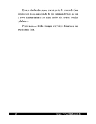 Em um nível mais amplo, grande parte do prazer de viver
consiste em nossa capacidade de nos surpreendermos, de ver
o novo constantemente ao nosso redor, de sermos tocados
pela beleza.
Pense nisso ... e tente enxergar o invisível, deixando a sua
criatividade fluir.
67 http://www.idph.com.br
 
