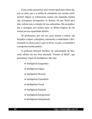 Como então prescrever uma receita igual para trinta alu-
nos ou mais, que é a média de estudantes nas escolas atual-
mente? Alguns se sobressaem, outros vão seguindo, muitos
não conseguem acompanhar os demais. Os que ficam para
trás, sofrem com a redução de sua autoestima. São prejudica-
dos e carregam, por muitos anos, os efeitos trágicos de sua
crença em sua capacidade inferior.
Os professores, por sua vez, para manter a ordem, são
forçados a impor a disciplina, sufocando a criatividade e dire-
cionando os alunos para o que os livros, os pais, a sociedade e
o programa escolar pedem.
O professor Howard Gardner, da universidade de Har-
vard, afirma em seu livro chamado "Frames of Mind", que
possuímos 7 tipos de inteligência. São elas:
 Inteligência Linguística
 Inteligência Lógica
 Inteligência Musical
 Inteligência Cinestética
 Inteligência Visual
 Inteligência Espacial
 Inteligência Intrapessoal
 Inteligência Interpessoal
69 http://www.idph.com.br
 