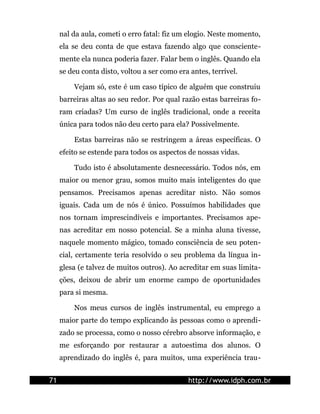 nal da aula, cometi o erro fatal: fiz um elogio. Neste momento,
ela se deu conta de que estava fazendo algo que consciente-
mente ela nunca poderia fazer. Falar bem o inglês. Quando ela
se deu conta disto, voltou a ser como era antes, terrível.
Vejam só, este é um caso típico de alguém que construiu
barreiras altas ao seu redor. Por qual razão estas barreiras fo-
ram criadas? Um curso de inglês tradicional, onde a receita
única para todos não deu certo para ela? Possivelmente.
Estas barreiras não se restringem a áreas específicas. O
efeito se estende para todos os aspectos de nossas vidas.
Tudo isto é absolutamente desnecessário. Todos nós, em
maior ou menor grau, somos muito mais inteligentes do que
pensamos. Precisamos apenas acreditar nisto. Não somos
iguais. Cada um de nós é único. Possuímos habilidades que
nos tornam imprescindíveis e importantes. Precisamos ape-
nas acreditar em nosso potencial. Se a minha aluna tivesse,
naquele momento mágico, tomado consciência de seu poten-
cial, certamente teria resolvido o seu problema da língua in-
glesa (e talvez de muitos outros). Ao acreditar em suas limita-
ções, deixou de abrir um enorme campo de oportunidades
para si mesma.
Nos meus cursos de inglês instrumental, eu emprego a
maior parte do tempo explicando às pessoas como o aprendi-
zado se processa, como o nosso cérebro absorve informação, e
me esforçando por restaurar a autoestima dos alunos. O
aprendizado do inglês é, para muitos, uma experiência trau-
71 http://www.idph.com.br
 