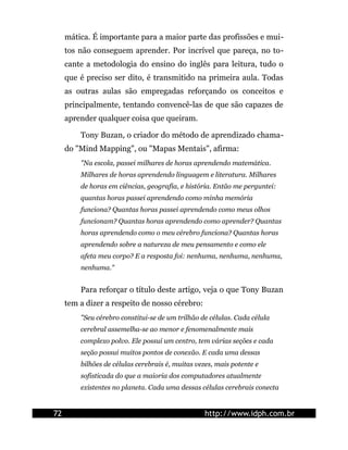 mática. É importante para a maior parte das profissões e mui-
tos não conseguem aprender. Por incrível que pareça, no to-
cante a metodologia do ensino do inglês para leitura, tudo o
que é preciso ser dito, é transmitido na primeira aula. Todas
as outras aulas são empregadas reforçando os conceitos e
principalmente, tentando convencê-las de que são capazes de
aprender qualquer coisa que queiram.
Tony Buzan, o criador do método de aprendizado chama-
do "Mind Mapping", ou "Mapas Mentais", afirma:
"Na escola, passei milhares de horas aprendendo matemática.
Milhares de horas aprendendo linguagem e literatura. Milhares
de horas em ciências, geografia, e história. Então me perguntei:
quantas horas passei aprendendo como minha memória
funciona? Quantas horas passei aprendendo como meus olhos
funcionam? Quantas horas aprendendo como aprender? Quantas
horas aprendendo como o meu cérebro funciona? Quantas horas
aprendendo sobre a natureza de meu pensamento e como ele
afeta meu corpo? E a resposta foi: nenhuma, nenhuma, nenhuma,
nenhuma."
Para reforçar o título deste artigo, veja o que Tony Buzan
tem a dizer a respeito de nosso cérebro:
"Seu cérebro constitui-se de um trilhão de células. Cada célula
cerebral assemelha-se ao menor e fenomenalmente mais
complexo polvo. Ele possui um centro, tem várias seções e cada
seção possui muitos pontos de conexão. E cada uma dessas
bilhões de células cerebrais é, muitas vezes, mais potente e
sofisticada do que a maioria dos computadores atualmente
existentes no planeta. Cada uma dessas células cerebrais conecta
72 http://www.idph.com.br
 