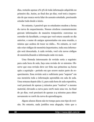 dias, restarão apenas 2%-3% de toda informação adquirida no
primeiro dia. Assim, ao final dos 30 dias, você terá a impres-
são de que nunca ouviu falar do assunto estudado, precisando
estudar tudo desde o inicio.
No entanto, é possível que os estudantes mudem a forma
da curva do esquecimento. Nossos cérebros constantemente
gravam informações de maneira temporária: conversas no
corredor da faculdade, a roupa que você estava usando no dia
anterior, o nome de amigos apresentados em uma reunião, a
música que acabou de tocar no rádio... No entanto, se você
não criar códigos de memória importantes, toda essa informa-
ção será descartada. A cada revisão, você cria novos códigos
de memória,fixando a informação cada vez mais.
Uma fórmula interessante de revisão seria a seguinte:
para cada hora de aula, faça uma revisão de 10 minutos. Ob-
serve que essa revisão deve ser feita nas primeiras 24 horas
após a aquisição - período em que ocorre maior parte do es-
quecimento. Essa revisão será o suficiente para "segurar" em
sua memória toda a informação aprendida em sala de aula.
Uma semana depois (dia 7), para cada hora de aula expositiva,
você precisará de apenas 5 minutos para "reativar" o mesmo
material, elevando a curva para 100% mais uma vez. Ao final
de 30 dias, você precisará de apenas 2-4 minutos para obter
novamente os 100% da curva de aprendizagem.
Alguns alunos dizem não ter tempo para esse tipo de revi-
são. No entanto, nada justifica essa alegação, visto que o
80 http://www.idph.com.br
 