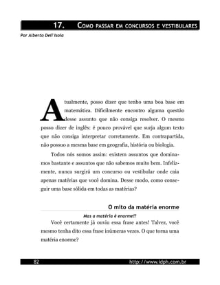 17.17. CCOMOOMO PASSARPASSAR EMEM CONCURSOSCONCURSOS EE VESTIBULARESVESTIBULARES
Por Alberto Dell'Isola
tualmente, posso dizer que tenho uma boa base em
matemática. Dificilmente encontro alguma questão
desse assunto que não consiga resolver. O mesmo
posso dizer de inglês: é pouco provável que surja algum texto
que não consiga interpretar corretamente. Em contrapartida,
não possuo a mesma base em geografia, história ou biologia.
A
Todos nós somos assim: existem assuntos que domina-
mos bastante e assuntos que não sabemos muito bem. Infeliz-
mente, nunca surgirá um concurso ou vestibular onde caia
apenas matérias que você domina. Desse modo, como conse-
guir uma base sólida em todas as matérias?
O mito da matéria enorme
Mas a matéria é enorme!?
Você certamente já ouviu essa frase antes! Talvez, você
mesmo tenha dito essa frase inúmeras vezes. O que torna uma
matéria enorme?
82 http://www.idph.com.br
 
