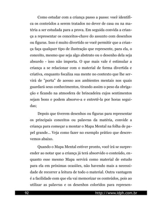 Como estudar com a criança passo a passo: você identifi-
ca os conteúdos a serem tratados no dever de casa ou na ma-
téria a ser estudada para a prova. Em seguida convida a crian-
ça a representar os conceitos-chave do assunto com desenhos
ou figuras. Isso é muito divertido se você permitir que a crian-
ça faça qualquer tipo de ilustração que represente, para ela, o
conceito, mesmo que seja algo abstrato ou o desenho dela seja
absurdo - isso não importa. O que mais vale é estimular a
criança a se relacionar com o material de forma divertida e
criativa, enquanto focaliza sua mente no contexto que lhe ser-
virá de "porta" de acesso aos ambientes mentais nos quais
guardará seus conhecimentos, tirando assim o peso da obriga-
ção e ficando na atmosfera de brincadeira cujos sentimentos
sejam bons e podem absorve-a e entretê-la por horas segui-
das;
Depois que tiverem desenhos ou figuras para representar
os principais conceitos ou palavras da matéria, convide a
criança para começar a montar o Mapa Mental na folha de pa-
pel grande... Veja como fazer no exemplo prático que descre-
vemos abaixo.
Quando o Mapa Mental estiver pronto, você irá se surpre-
ender ao notar que a criança já terá absorvido o conteúdo, en-
quanto esse mesmo Mapa servirá como material de estudo
para ela em próximas ocasiões, não havendo mais a necessi-
dade de recorrer a leitura de todo o material. Outra vantagem
é a facilidade com que ela vai memorizar os conteúdos, pois ao
utilizar as palavras e os desenhos coloridos para represen-
92 http://www.idph.com.br
 