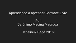 Aprendendo a aprender Software Livre
Por
Jerônimo Medina Madruga
Tchelinux Bagé 2016
 