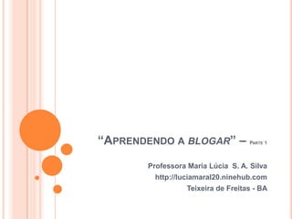 “Aprendendo a blogar” – Parte 1 Professora Maria Lúcia  S. A. Silva http://luciamaral20.ninehub.com Teixeira de Freitas - BA 