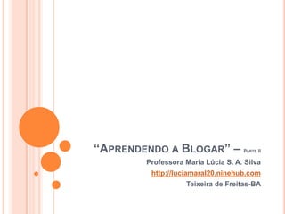 “Aprendendo a Blogar” – Parte II Professora Maria Lúcia S. A. Silva http://luciamaral20.ninehub.com Teixeira de Freitas-BA 