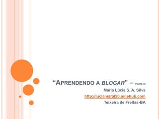 “Aprendendo a blogar” – Parte III Maria Lúcia S. A. Silva http://luciamaral20.ninehub.com Teixeira de Freitas-BA 