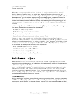 7APRENDENDO O ACTIONSCRIPT 3.0
Introdução do ActionScript
Última atualização em 12/5/2011
Os tipos de dados simples representam uma única informação: por exemplo, um único número ou uma única
seqüência de texto. No entanto, a maioria dos tipos de dados definidos no ActionScript são complexos. Eles
representam um conjunto de valores em um contêiner simples. Por exemplo, uma variável com o tipo de dados Date
representa um valor único (um momento no tempo). No entanto, esse valor de data é representado com diversos
valores: dia, mês, ano, horas, minutos, segundos etc., que são números individuais. Em geral, as pessoas pensam em
uma data como um valor único, e você pode tratar uma data como um valor único criando uma varíavel Date. No
entanto, internamente o computador pensa nele como um grupo de vários valores que, postos juntos, definem uma
data única.
A maioria dos tipos de dados embutidos, bem como os definidos pelos programadores, são tipos de dados complexos.
Entre os tipos de dados complexos que talvez você conheça estão:
• MovieClip: um símbolo de clipe de filme
• TextField: um campo de texto de entrada ou dinâmico
• SimpleButton: um símbolo de botão
• Date: informações sobre um momento único no tempo (uma data e hora)
Duas palavras que, em geral, são usadas como sinônimos de tipos de dados são classe e objeto. Uma classe é
simplesmente a definição de um tipo de dado. É como um modelo para todos os objetos do tipo de dados, como dizer
"todas as variáveis do tipo de dados Example têm estas características: A, B and C”. Um objeto, por outro lado, é apenas
uma instância real de uma classe. Por exemplo, a variável cujo tipo de dados é MovieClip poderia ser descrita como
um objeto MovieClip. Estas são formas diferentes de dizer a mesma coisa:
• O tipo de dados da variável myVariable é Number.
• A variável myVariable é uma ocorrência de Number.
• A variável myVariable é um objeto Number.
• A variável myVariable é uma ocorrência da classe Number.
Trabalho com o objetos
O ActionScript é conhecido como uma linguagem de programação orientada a objetos. A programação orientada a
objetos é simplesmente uma abordagem a essa programação. Na verdade, não é nada além de uma forma de organizar
o código em um programa, usando objetos.
Antes o termo "programa de computador" era definido como uma série de etapas ou instruções que o computador
realiza. De forma conceitual, então, você pode imaginar um programa de computador como uma longa lista de
instruções. No entanto, na programação orientada a objetos, as instruções do programa são divididas entre objetos
diferentes. O código é agrupado em pedaços de funcionalidade; por isso, os tipos relacionados de funcionalidade ou as
informações relacionadas são agrupados em um contêiner.
Adobe Flash Professional
Se você já trabalhou com símbolos no Flash Professional, então está acostumado a trabalhar com objetos. Imagine que
você definiu um símbolo de clipe de filme, como o desenho de um retângulo, e colocou uma cópia dele no Palco. Esse
símbolo de clipe de filme também é (literalmente) um objeto no ActionScript; é uma ocorrência da classe MovieClip.
 