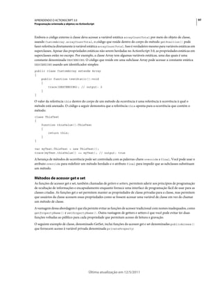 97APRENDENDO O ACTIONSCRIPT 3.0
Programação orientada a objetos no ActionScript
Última atualização em 12/5/2011
Embora o código externo à classe deva acessar a variável estática arrayCountTotal por meio do objeto de classe,
usando CustomArray.arrayCountTotal, o código que reside dentro do corpo do método getPosition() pode
fazer referência diretamente à variável estática arrayCountTotal. Isso é verdadeiro mesmo para variáveis estáticas em
superclasses. Apesar das propriedades estáticas não serem herdadas no ActionScript 3.0, as propriedades estáticas em
superclasses estão no escopo. Por exemplo, a classe Array tem algumas variáveis estáticas, uma das quais é uma
constante denominada DESCENDING. O código que reside em uma subclasse Array pode acessar a constante estática
DESCENDING usando um identificador simples:
public class CustomArray extends Array
{
public function testStatic():void
{
trace(DESCENDING); // output: 2
}
}
O valor da referência this dentro do corpo de um método da ocorrência é uma referência à ocorrência à qual o
método está anexado. O código a seguir demonstra que a referência this aponta para a ocorrência que contém o
método:
class ThisTest
{
function thisValue():ThisTest
{
return this;
}
}
var myTest:ThisTest = new ThisTest();
trace(myTest.thisValue() == myTest); // output: true
A herança de métodos de ocorrência pode ser controlada com as palavras-chave override e final. Você pode usar o
atributo override para redefinir um método herdado e o atributo final para impedir que as subclasses substituam
um método.
Métodos de acessor get e set
As funções de acessor get e set, também chamadas de getters e setters, permitem aderir aos princípios de programação
de ocultação de informações e encapsulamento enquanto fornece uma interface de programação fácil de usar para as
classes criadas. As funções get e set permitem manter as propriedades de classe privadas para a classe, mas permitem
que usuários da classe acessem essas propriedades como se fossem acessar uma variável de classe em vez de chamar
um método de classe.
A vantagem dessa abordagem é que ela permite evitar as funções de acessor tradicional com nomes inadequados, como
getPropertyName() e setPropertyName(). Outra vantagem de getters e setters é que você pode evitar ter duas
funções voltadas ao público para cada propriedade que permitam acesso de leitura e gravação.
O seguinte exemplo de classe, denominado GetSet, inclui funções do acessor get e set denominadas publicAccess()
que fornecem acesso à variável privada denominada privateProperty:
 