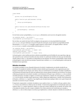 98APRENDENDO O ACTIONSCRIPT 3.0
Programação orientada a objetos no ActionScript
Última atualização em 12/5/2011
class GetSet
{
private var privateProperty:String;
public function get publicAccess():String
{
return privateProperty;
}
public function set publicAccess(setValue:String):void
{
privateProperty = setValue;
}
}
Se você tentar acessar a propriedade privateProperty diretamente, ocorre um erro, da seguinte maneira:
var myGetSet:GetSet = new GetSet();
trace(myGetSet.privateProperty); // error occurs
Em vez disso, um usuário da classe GetSet usa alguma coisa que parece ser uma propriedade denominada
publicAccess, mas que realmente é um par de funções de acessor get e set que operam na propriedade privada
denominada privateProperty. O exemplo a seguir instancia a classe GetSet e, em seguida, define o valor da
privateProperty usando o acessor público denominado publicAccess:
var myGetSet:GetSet = new GetSet();
trace(myGetSet.publicAccess); // output: null
myGetSet.publicAccess = "hello";
trace(myGetSet.publicAccess); // output: hello
As funções getter e setter também permitem substituir propriedades que são herdadas de uma superclasse, algo que
não é possível ao usar variáveis de membros de classe normal. As variáveis de membros de classe que são declaradas
usando a palavra-chave var não podem ser substituídas em uma subclasse. No entanto as propriedades criadas usando
as funções getter e setter não têm essa restrição. É possível usar o atributo override nas funções getter e setter que são
herdadas de uma superclasse.
Métodos vinculados
Um método vinculado, às vezes chamado fechamento de método, é simplesmente um método extraído de sua
ocorrência. Os exemplos de métodos vinculados incluem métodos que são passados como argumentos para uma
função ou retornados de uma função como valores. Novo no ActionScript 3.0, um método vinculado é semelhante a
um fechamento de função já que ele retém seu ambiente léxico mesmo quando extraído de sua ocorrência. No entanto
a diferença principal entre um método vinculado e um fechamento de função é que a referência this de um método
vinculado permanece vinculada, ou ligada, à ocorrência que implementa o método. Em outras palavras, a referência
this em um método vinculado sempre aponta para o objeto original que implementou o método. Para fechamentos
de funções, a referência this é genérica, o que significa que ela aponta para qualquer objeto com o qual a função está
associada no momento em que é chamada.
É importante compreender os métodos vinculados ao usar a palavra-chave this. Lembre-se de que a palavra-chave
this fornece uma referência ao objeto pai de um método. A maioria dos programadores do ActionScript espera que
a palavra-chave this sempre representa o objeto ou a classe que contém a definição de um método. No entanto, sem
a vinculação do método, isso não é sempre verdadeiro. Em versões anteriores do ActionScript, por exemplo, a
referência this não se referia sempre à ocorrência que implementou o método. Quando os métodos são extraídos de
 