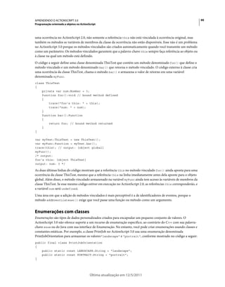 99APRENDENDO O ACTIONSCRIPT 3.0
Programação orientada a objetos no ActionScript
Última atualização em 12/5/2011
uma ocorrência no ActionScript 2.0, não somente a referência this não está vinculada à ocorrência original, mas
também os métodos as variáveis de membros da classe da ocorrência não estão disponíveis. Esse não é um problema
no ActionScript 3.0 porque os métodos vinculados são criados automaticamente quando você transmite um método
como um parâmetro. Os métodos vinculados garantem que a palavra-chave this sempre faça referência ao objeto ou
à classe na qual um método está definido.
O código a seguir define uma classe denominada ThisTest que contém um método denominado foo() que define o
método vinculado e um método denominado bar() que retorna o método vinculado. O código externo à classe cria
uma ocorrência da classe ThisTest, chama o método bar() e armazena o valor de retorno em uma variável
denominada myFunc.
class ThisTest
{
private var num:Number = 3;
function foo():void // bound method defined
{
trace("foo's this: " + this);
trace("num: " + num);
}
function bar():Function
{
return foo; // bound method returned
}
}
var myTest:ThisTest = new ThisTest();
var myFunc:Function = myTest.bar();
trace(this); // output: [object global]
myFunc();
/* output:
foo's this: [object ThisTest]
output: num: 3 */
As duas últimas linhas do código mostram que a referência this no método vinculado foo() ainda aponta para uma
ocorrência da classe ThisTest, mesmo que a referência this na linha imediatamente antes dela aponte para o objeto
global. Além disso, o método vinculado armazenado na variável myFunc ainda tem acesso às variáveis de membros da
classe ThisTest. Se esse mesmo código estiver em execução no ActionScript 2.0, as referências this corresponderão, e
a variável num será undefined.
Uma área em que a adição de métodos vinculados é mais perceptível é a de identificadores de eventos, porque o
método addEventListener() exige que você passe uma função ou método como um argumento.
Enumerações com classes
Enumerações são tipos de dados personalizados criados para encapsular um pequeno conjunto de valores. O
ActionScript 3.0 não oferece suporte a um recurso de enumeração específico, ao contrário do C++ com sua palavra-
chave enum ou do Java com sua interface de Enumeração. No entanto, você pode criar enumerações usando classes e
constantes estáticas. Por exemplo, a classe PrintJob no ActionScript 3.0 usa uma enumeração denominada
PrintJobOrientation para armazenar os valores"landscape" e "portrait", conforme mostrado no código a seguir:
public final class PrintJobOrientation
{
public static const LANDSCAPE:String = "landscape";
public static const PORTRAIT:String = "portrait";
}
 