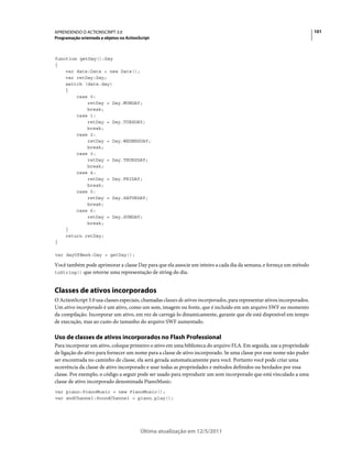 101APRENDENDO O ACTIONSCRIPT 3.0
Programação orientada a objetos no ActionScript
Última atualização em 12/5/2011
function getDay():Day
{
var date:Date = new Date();
var retDay:Day;
switch (date.day)
{
case 0:
retDay = Day.MONDAY;
break;
case 1:
retDay = Day.TUESDAY;
break;
case 2:
retDay = Day.WEDNESDAY;
break;
case 3:
retDay = Day.THURSDAY;
break;
case 4:
retDay = Day.FRIDAY;
break;
case 5:
retDay = Day.SATURDAY;
break;
case 6:
retDay = Day.SUNDAY;
break;
}
return retDay;
}
var dayOfWeek:Day = getDay();
Você também pode aprimorar a classe Day para que ela associe um inteiro a cada dia da semana, e forneça um método
toString() que retorne uma representação de string do dia.
Classes de ativos incorporados
O ActionScript 3.0 usa classes especiais, chamadas classes de ativos incorporados, para representar ativos incorporados.
Um ativo incorporado é um ativo, como um som, imagem ou fonte, que é incluído em um arquivo SWF no momento
da compilação. Incorporar um ativo, em vez de carregá-lo dinamicamente, garante que ele está disponível em tempo
de execução, mas ao custo do tamanho do arquivo SWF aumentado.
Uso de classes de ativos incorporados no Flash Professional
Para incorporar um ativo, coloque primeiro o ativo em uma biblioteca do arquivo FLA. Em seguida, use a propriedade
de ligação do ativo para fornecer um nome para a classe de ativo incorporado. Se uma classe por esse nome não puder
ser encontrada no caminho de classe, ela será gerada automaticamente para você. Portanto você pode criar uma
ocorrência da classe de ativo incorporado e usar todas as propriedades e métodos definidos ou herdados por essa
classe. Por exemplo, o código a seguir pode ser usado para reproduzir um som incorporado que está vinculado a uma
classe de ativo incorporado denominada PianoMusic:
var piano:PianoMusic = new PianoMusic();
var sndChannel:SoundChannel = piano.play();
 